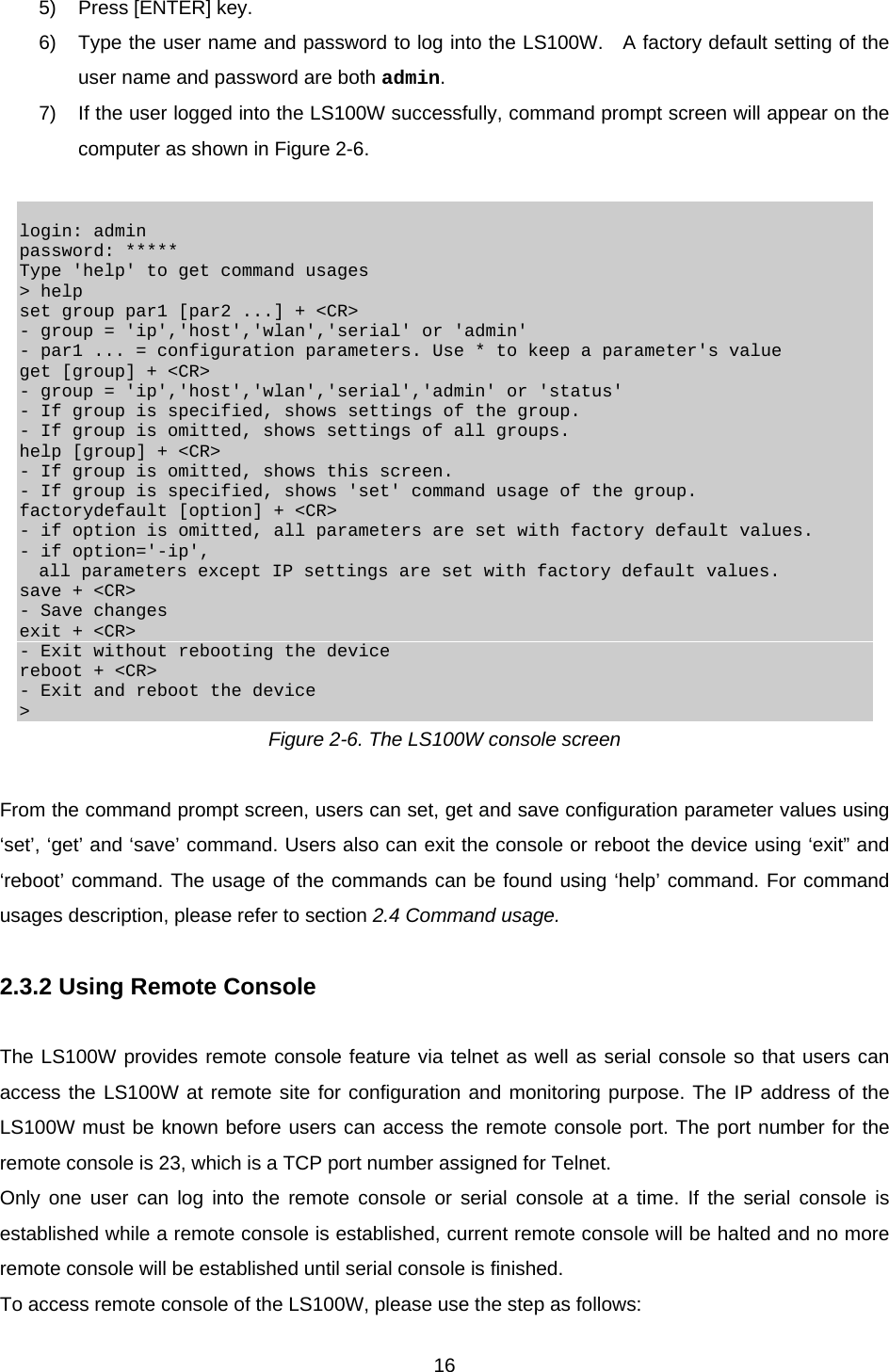  165)  Press [ENTER] key. 6)  Type the user name and password to log into the LS100W.   A factory default setting of the user name and password are both admin. 7)  If the user logged into the LS100W successfully, command prompt screen will appear on the computer as shown in Figure 2-6.   login: admin password: ***** Type &apos;help&apos; to get command usages &gt; help set group par1 [par2 ...] + &lt;CR&gt; - group = &apos;ip&apos;,&apos;host&apos;,&apos;wlan&apos;,&apos;serial&apos; or &apos;admin&apos; - par1 ... = configuration parameters. Use * to keep a parameter&apos;s value get [group] + &lt;CR&gt; - group = &apos;ip&apos;,&apos;host&apos;,&apos;wlan&apos;,&apos;serial&apos;,&apos;admin&apos; or &apos;status&apos; - If group is specified, shows settings of the group. - If group is omitted, shows settings of all groups. help [group] + &lt;CR&gt; - If group is omitted, shows this screen. - If group is specified, shows &apos;set&apos; command usage of the group. factorydefault [option] + &lt;CR&gt; - if option is omitted, all parameters are set with factory default values. - if option=&apos;-ip&apos;,   all parameters except IP settings are set with factory default values. save + &lt;CR&gt; - Save changes exit + &lt;CR&gt; - Exit without rebooting the device reboot + &lt;CR&gt; - Exit and reboot the device &gt; Figure 2-6. The LS100W console screen  From the command prompt screen, users can set, get and save configuration parameter values using ‘set’, ‘get’ and ‘save’ command. Users also can exit the console or reboot the device using ‘exit” and ‘reboot’ command. The usage of the commands can be found using ‘help’ command. For command usages description, please refer to section 2.4 Command usage.  2.3.2 Using Remote Console  The LS100W provides remote console feature via telnet as well as serial console so that users can access the LS100W at remote site for configuration and monitoring purpose. The IP address of the LS100W must be known before users can access the remote console port. The port number for the remote console is 23, which is a TCP port number assigned for Telnet. Only one user can log into the remote console or serial console at a time. If the serial console is established while a remote console is established, current remote console will be halted and no more remote console will be established until serial console is finished. To access remote console of the LS100W, please use the step as follows: 