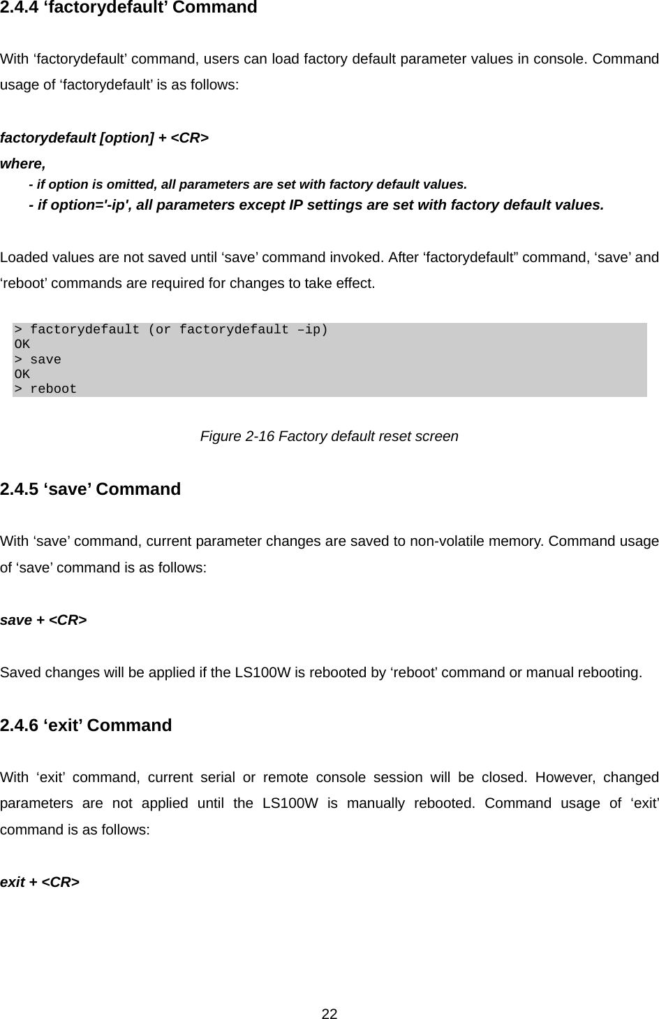  222.4.4 ‘factorydefault’ Command  With ‘factorydefault’ command, users can load factory default parameter values in console. Command usage of ‘factorydefault’ is as follows:  factorydefault [option] + &lt;CR&gt; where, - if option is omitted, all parameters are set with factory default values. - if option=&apos;-ip&apos;, all parameters except IP settings are set with factory default values.  Loaded values are not saved until ‘save’ command invoked. After ‘factorydefault” command, ‘save’ and ‘reboot’ commands are required for changes to take effect.  &gt; factorydefault (or factorydefault –ip) OK &gt; save OK &gt; reboot  Figure 2-16 Factory default reset screen  2.4.5 ‘save’ Command  With ‘save’ command, current parameter changes are saved to non-volatile memory. Command usage of ‘save’ command is as follows:  save + &lt;CR&gt;  Saved changes will be applied if the LS100W is rebooted by ‘reboot’ command or manual rebooting.  2.4.6 ‘exit’ Command  With ‘exit’ command, current serial or remote console session will be closed. However, changed parameters are not applied until the LS100W is manually rebooted. Command usage of ‘exit’ command is as follows:  exit + &lt;CR&gt;    