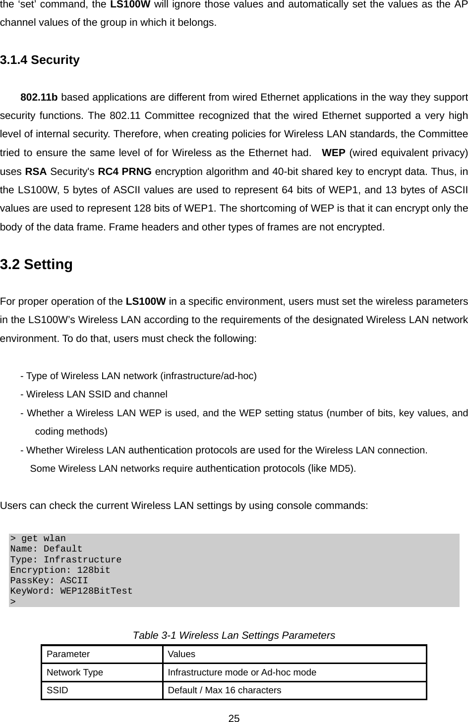  25the ‘set’ command, the LS100W will ignore those values and automatically set the values as the AP channel values of the group in which it belongs.    3.1.4 Security  802.11b based applications are different from wired Ethernet applications in the way they support security functions. The 802.11 Committee recognized that the wired Ethernet supported a very high level of internal security. Therefore, when creating policies for Wireless LAN standards, the Committee tried to ensure the same level of for Wireless as the Ethernet had.  WEP (wired equivalent privacy) uses RSA Security&apos;s RC4 PRNG encryption algorithm and 40-bit shared key to encrypt data. Thus, in the LS100W, 5 bytes of ASCII values are used to represent 64 bits of WEP1, and 13 bytes of ASCII values are used to represent 128 bits of WEP1. The shortcoming of WEP is that it can encrypt only the body of the data frame. Frame headers and other types of frames are not encrypted.    3.2 Setting  For proper operation of the LS100W in a specific environment, users must set the wireless parameters in the LS100W’s Wireless LAN according to the requirements of the designated Wireless LAN network environment. To do that, users must check the following:  - Type of Wireless LAN network (infrastructure/ad-hoc) - Wireless LAN SSID and channel - Whether a Wireless LAN WEP is used, and the WEP setting status (number of bits, key values, and coding methods) - Whether Wireless LAN authentication protocols are used for the Wireless LAN connection. Some Wireless LAN networks require authentication protocols (like MD5).  Users can check the current Wireless LAN settings by using console commands:    &gt; get wlan Name: Default Type: Infrastructure Encryption: 128bit PassKey: ASCII KeyWord: WEP128BitTest &gt;   Table 3-1 Wireless Lan Settings Parameters Parameter Values Network Type  Infrastructure mode or Ad-hoc mode SSID  Default / Max 16 characters 