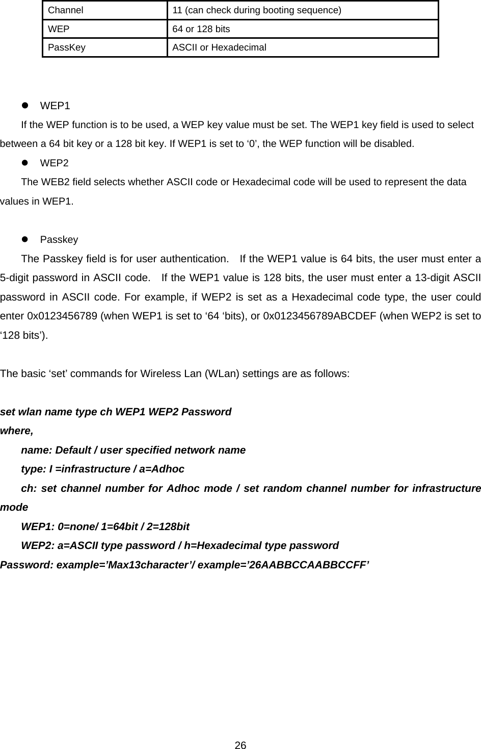  26Channel  11 (can check during booting sequence) WEP  64 or 128 bits PassKey  ASCII or Hexadecimal   z WEP1 If the WEP function is to be used, a WEP key value must be set. The WEP1 key field is used to select between a 64 bit key or a 128 bit key. If WEP1 is set to ‘0’, the WEP function will be disabled.   z WEP2 The WEB2 field selects whether ASCII code or Hexadecimal code will be used to represent the data values in WEP1.    z Passkey The Passkey field is for user authentication.    If the WEP1 value is 64 bits, the user must enter a 5-digit password in ASCII code.   If the WEP1 value is 128 bits, the user must enter a 13-digit ASCII password in ASCII code. For example, if WEP2 is set as a Hexadecimal code type, the user could enter 0x0123456789 (when WEP1 is set to ‘64 ‘bits), or 0x0123456789ABCDEF (when WEP2 is set to ‘128 bits’).  The basic ‘set’ commands for Wireless Lan (WLan) settings are as follows:    set wlan name type ch WEP1 WEP2 Password where, name: Default / user specified network name type: I =infrastructure / a=Adhoc ch: set channel number for Adhoc mode / set random channel number for infrastructure mode WEP1: 0=none/ 1=64bit / 2=128bit WEP2: a=ASCII type password / h=Hexadecimal type password Password: example=’Max13character’/ example=’26AABBCCAABBCCFF’  