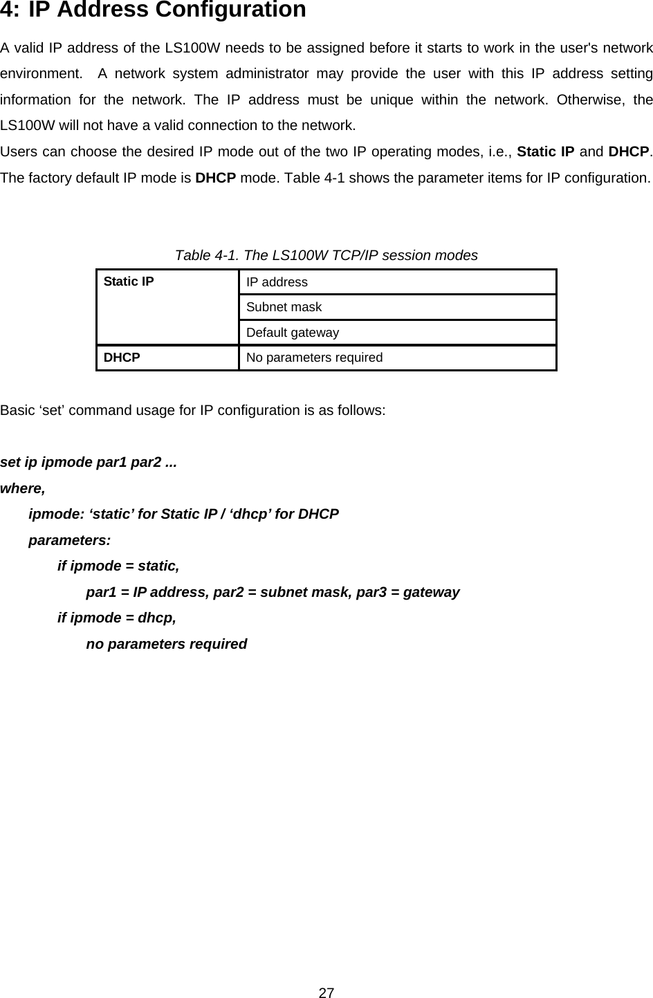  274: IP Address Configuration A valid IP address of the LS100W needs to be assigned before it starts to work in the user&apos;s network environment.  A network system administrator may provide the user with this IP address setting information for the network. The IP address must be unique within the network. Otherwise, the LS100W will not have a valid connection to the network. Users can choose the desired IP mode out of the two IP operating modes, i.e., Static IP and DHCP. The factory default IP mode is DHCP mode. Table 4-1 shows the parameter items for IP configuration.   Table 4-1. The LS100W TCP/IP session modes IP address Subnet mask Static IP Default gateway DHCP  No parameters required  Basic ‘set’ command usage for IP configuration is as follows:  set ip ipmode par1 par2 ... where, ipmode: ‘static’ for Static IP / ‘dhcp’ for DHCP   parameters: if ipmode = static, par1 = IP address, par2 = subnet mask, par3 = gateway if ipmode = dhcp, no parameters required   