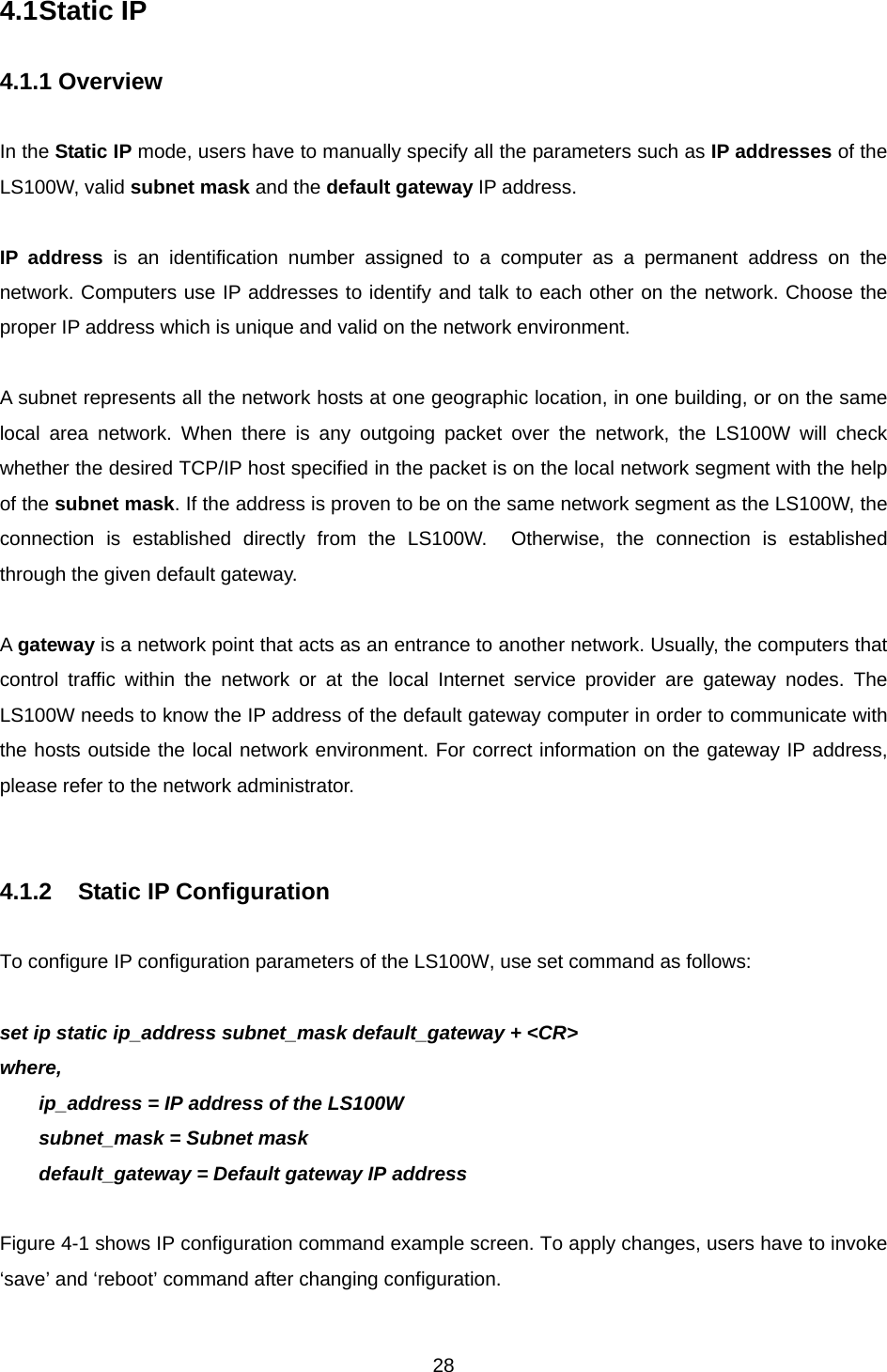  284.1 Static IP    4.1.1 Overview  In the Static IP mode, users have to manually specify all the parameters such as IP addresses of the LS100W, valid subnet mask and the default gateway IP address.  IP address is an identification number assigned to a computer as a permanent address on the network. Computers use IP addresses to identify and talk to each other on the network. Choose the proper IP address which is unique and valid on the network environment.  A subnet represents all the network hosts at one geographic location, in one building, or on the same local area network. When there is any outgoing packet over the network, the LS100W will check whether the desired TCP/IP host specified in the packet is on the local network segment with the help of the subnet mask. If the address is proven to be on the same network segment as the LS100W, the connection is established directly from the LS100W.  Otherwise, the connection is established through the given default gateway.  A gateway is a network point that acts as an entrance to another network. Usually, the computers that control traffic within the network or at the local Internet service provider are gateway nodes. The LS100W needs to know the IP address of the default gateway computer in order to communicate with the hosts outside the local network environment. For correct information on the gateway IP address, please refer to the network administrator.   4.1.2  Static IP Configuration  To configure IP configuration parameters of the LS100W, use set command as follows:  set ip static ip_address subnet_mask default_gateway + &lt;CR&gt; where, ip_address = IP address of the LS100W subnet_mask = Subnet mask default_gateway = Default gateway IP address  Figure 4-1 shows IP configuration command example screen. To apply changes, users have to invoke ‘save’ and ‘reboot’ command after changing configuration.  