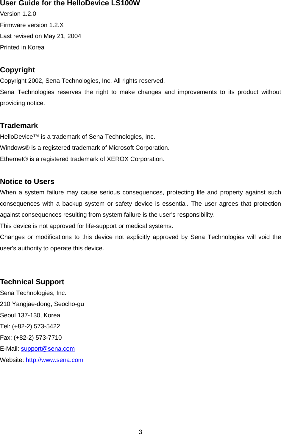  3User Guide for the HelloDevice LS100W Version 1.2.0 Firmware version 1.2.X Last revised on May 21, 2004 Printed in Korea  Copyright Copyright 2002, Sena Technologies, Inc. All rights reserved. Sena Technologies reserves the right to make changes and improvements to its product without providing notice.  Trademark HelloDevice™ is a trademark of Sena Technologies, Inc. Windows® is a registered trademark of Microsoft Corporation. Ethernet® is a registered trademark of XEROX Corporation.  Notice to Users When a system failure may cause serious consequences, protecting life and property against such consequences with a backup system or safety device is essential. The user agrees that protection against consequences resulting from system failure is the user&apos;s responsibility. This device is not approved for life-support or medical systems. Changes or modifications to this device not explicitly approved by Sena Technologies will void the user&apos;s authority to operate this device.   Technical Support Sena Technologies, Inc. 210 Yangjae-dong, Seocho-gu Seoul 137-130, Korea Tel: (+82-2) 573-5422 Fax: (+82-2) 573-7710 E-Mail: support@sena.com Website: http://www.sena.com  