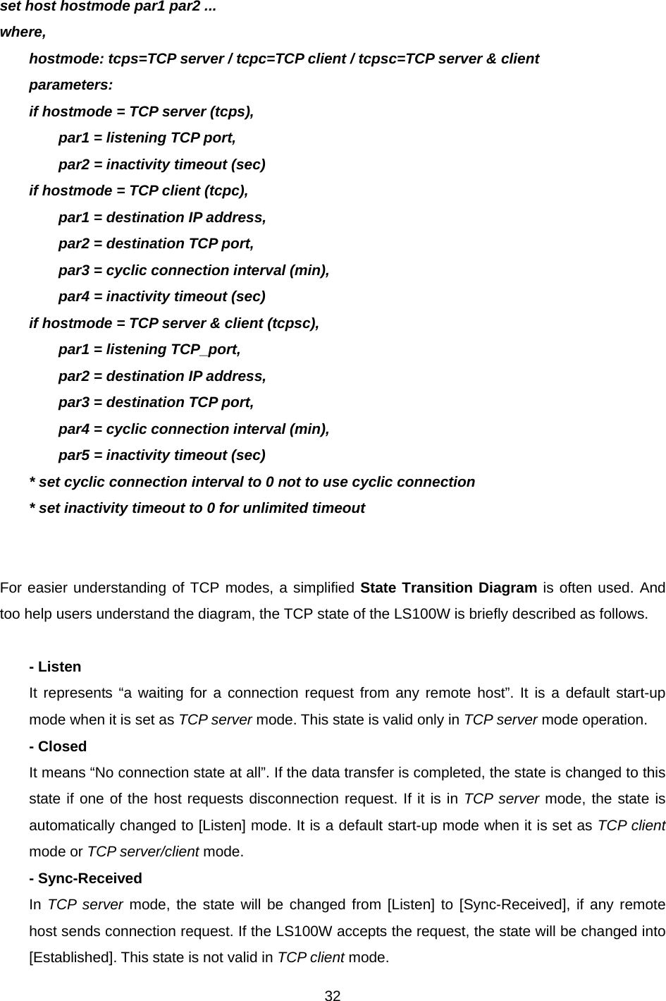  32 set host hostmode par1 par2 ... where, hostmode: tcps=TCP server / tcpc=TCP client / tcpsc=TCP server &amp; client parameters: if hostmode = TCP server (tcps), par1 = listening TCP port, par2 = inactivity timeout (sec) if hostmode = TCP client (tcpc), par1 = destination IP address, par2 = destination TCP port, par3 = cyclic connection interval (min), par4 = inactivity timeout (sec) if hostmode = TCP server &amp; client (tcpsc), par1 = listening TCP_port, par2 = destination IP address, par3 = destination TCP port, par4 = cyclic connection interval (min), par5 = inactivity timeout (sec) * set cyclic connection interval to 0 not to use cyclic connection * set inactivity timeout to 0 for unlimited timeout   For easier understanding of TCP modes, a simplified State Transition Diagram is often used. And too help users understand the diagram, the TCP state of the LS100W is briefly described as follows.  - Listen It represents “a waiting for a connection request from any remote host”. It is a default start-up mode when it is set as TCP server mode. This state is valid only in TCP server mode operation. - Closed It means “No connection state at all”. If the data transfer is completed, the state is changed to this state if one of the host requests disconnection request. If it is in TCP server mode, the state is automatically changed to [Listen] mode. It is a default start-up mode when it is set as TCP client mode or TCP server/client mode. - Sync-Received In TCP server mode, the state will be changed from [Listen] to [Sync-Received], if any remote host sends connection request. If the LS100W accepts the request, the state will be changed into [Established]. This state is not valid in TCP client mode. 