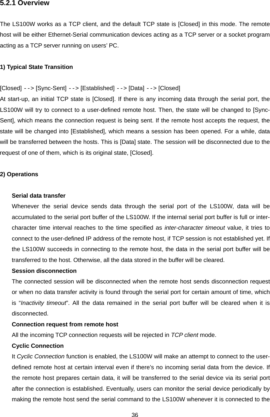  365.2.1 Overview  The LS100W works as a TCP client, and the default TCP state is [Closed] in this mode. The remote host will be either Ethernet-Serial communication devices acting as a TCP server or a socket program acting as a TCP server running on users’ PC.  1) Typical State Transition  [Closed] --&gt; [Sync-Sent] --&gt; [Established] --&gt; [Data] --&gt; [Closed] At start-up, an initial TCP state is [Closed]. If there is any incoming data through the serial port, the LS100W will try to connect to a user-defined remote host. Then, the state will be changed to [Sync-Sent], which means the connection request is being sent. If the remote host accepts the request, the state will be changed into [Established], which means a session has been opened. For a while, data will be transferred between the hosts. This is [Data] state. The session will be disconnected due to the request of one of them, which is its original state, [Closed].    2) Operations  Serial data transfer Whenever the serial device sends data through the serial port of the LS100W, data will be accumulated to the serial port buffer of the LS100W. If the internal serial port buffer is full or inter-character time interval reaches to the time specified as inter-character timeout value, it tries to connect to the user-defined IP address of the remote host, if TCP session is not established yet. If the LS100W succeeds in connecting to the remote host, the data in the serial port buffer will be transferred to the host. Otherwise, all the data stored in the buffer will be cleared. Session disconnection The connected session will be disconnected when the remote host sends disconnection request or when no data transfer activity is found through the serial port for certain amount of time, which is “Inactivity timeout”. All the data remained in the serial port buffer will be cleared when it is disconnected. Connection request from remote host All the incoming TCP connection requests will be rejected in TCP client mode. Cyclic Connection It Cyclic Connection function is enabled, the LS100W will make an attempt to connect to the user-defined remote host at certain interval even if there’s no incoming serial data from the device. If the remote host prepares certain data, it will be transferred to the serial device via its serial port after the connection is established. Eventually, users can monitor the serial device periodically by making the remote host send the serial command to the LS100W whenever it is connected to the 