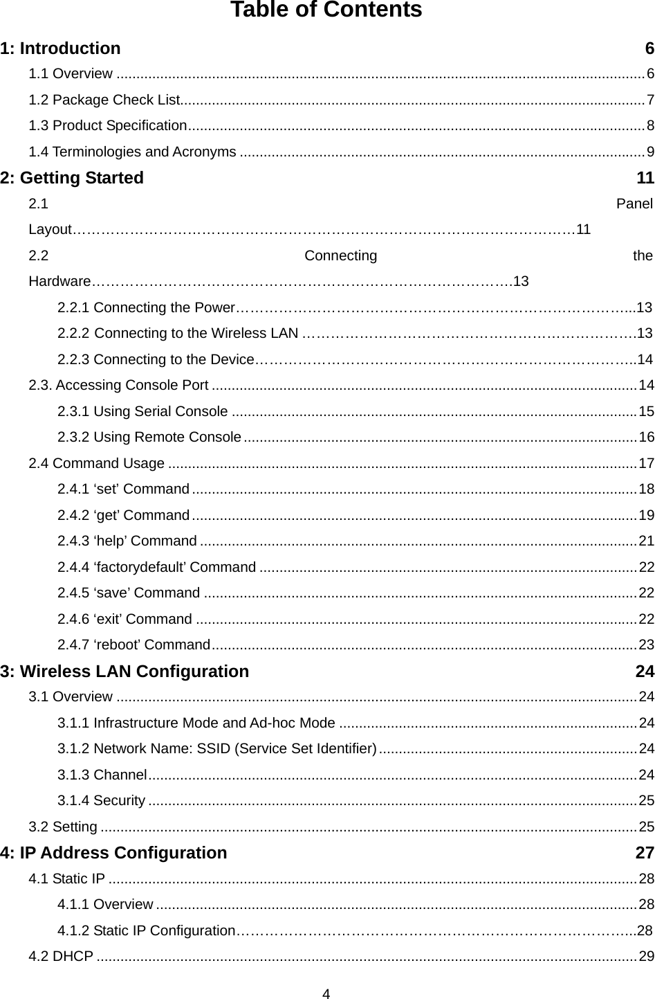  4Table of Contents 1: Introduction  6 1.1 Overview .....................................................................................................................................6 1.2 Package Check List.....................................................................................................................7 1.3 Product Specification...................................................................................................................8 1.4 Terminologies and Acronyms ......................................................................................................9 2: Getting Started  11 2.1 Panel Layout……………………………………………………………………………………………11 2.2 Connecting the Hardware…………………………………………………………………………….13 2.2.1 Connecting the Power………………………………………………………………………...13 2.2.2 Connecting to the Wireless LAN …………………………………………………………….13 2.2.3 Connecting to the Device……………………………………………………………………..14 2.3. Accessing Console Port ...........................................................................................................14 2.3.1 Using Serial Console ......................................................................................................15 2.3.2 Using Remote Console...................................................................................................16 2.4 Command Usage ......................................................................................................................17 2.4.1 ‘set’ Command................................................................................................................18 2.4.2 ‘get’ Command................................................................................................................19 2.4.3 ‘help’ Command ..............................................................................................................21 2.4.4 ‘factorydefault’ Command ...............................................................................................22 2.4.5 ‘save’ Command .............................................................................................................22 2.4.6 ‘exit’ Command ...............................................................................................................22 2.4.7 ‘reboot’ Command...........................................................................................................23 3: Wireless LAN Configuration    24 3.1 Overview ...................................................................................................................................24 3.1.1 Infrastructure Mode and Ad-hoc Mode ...........................................................................24 3.1.2 Network Name: SSID (Service Set Identifier).................................................................24 3.1.3 Channel...........................................................................................................................24 3.1.4 Security ...........................................................................................................................25 3.2 Setting .......................................................................................................................................25 4: IP Address Configuration    27 4.1 Static IP .....................................................................................................................................28 4.1.1 Overview .........................................................................................................................28 4.1.2 Static IP Configuration………………………………………………………………………...28 4.2 DHCP ........................................................................................................................................29 