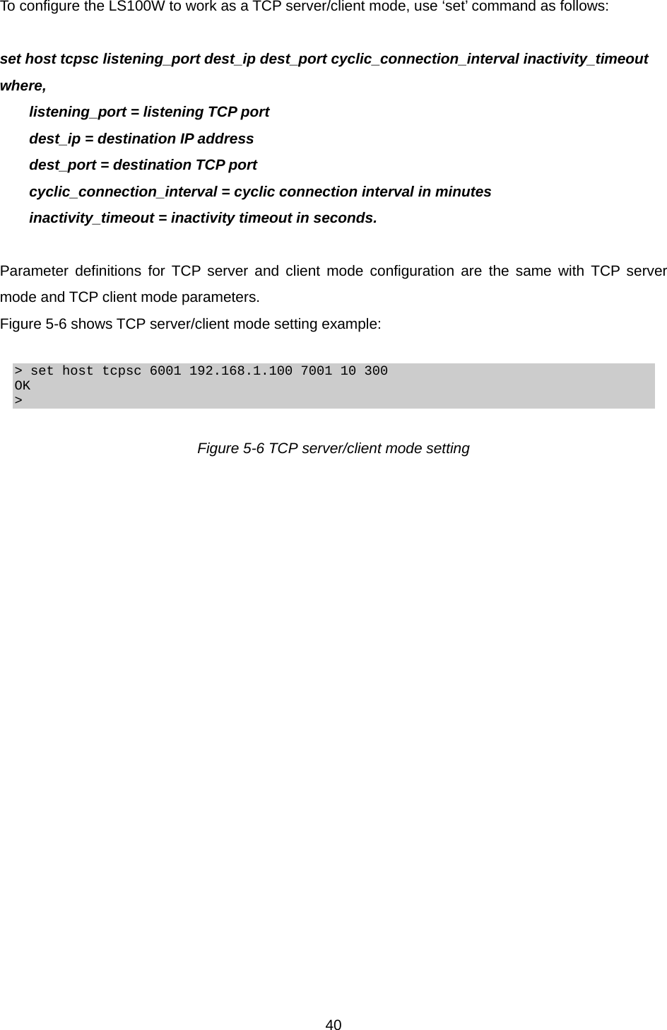  40To configure the LS100W to work as a TCP server/client mode, use ‘set’ command as follows:  set host tcpsc listening_port dest_ip dest_port cyclic_connection_interval inactivity_timeout where,   listening_port = listening TCP port   dest_ip = destination IP address   dest_port = destination TCP port   cyclic_connection_interval = cyclic connection interval in minutes   inactivity_timeout = inactivity timeout in seconds.  Parameter definitions for TCP server and client mode configuration are the same with TCP server mode and TCP client mode parameters. Figure 5-6 shows TCP server/client mode setting example:  &gt; set host tcpsc 6001 192.168.1.100 7001 10 300 OK &gt;  Figure 5-6 TCP server/client mode setting  