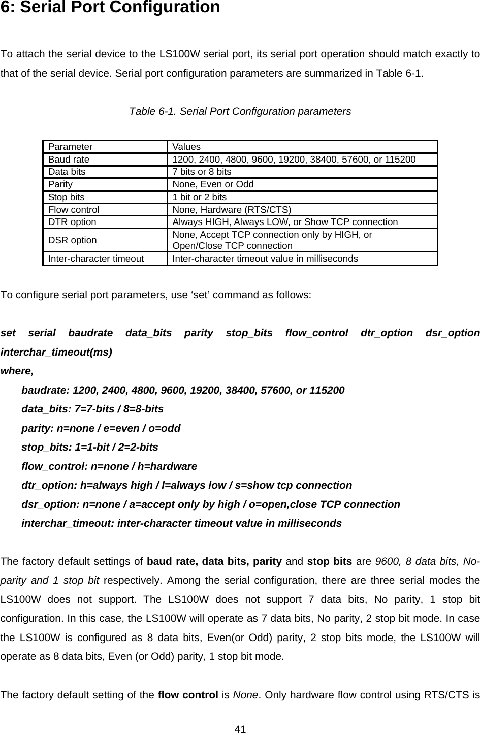  416: Serial Port Configuration    To attach the serial device to the LS100W serial port, its serial port operation should match exactly to that of the serial device. Serial port configuration parameters are summarized in Table 6-1.  Table 6-1. Serial Port Configuration parameters  Parameter Values Baud rate  1200, 2400, 4800, 9600, 19200, 38400, 57600, or 115200 Data bits  7 bits or 8 bits Parity  None, Even or Odd Stop bits  1 bit or 2 bits Flow control  None, Hardware (RTS/CTS) DTR option  Always HIGH, Always LOW, or Show TCP connection DSR option  None, Accept TCP connection only by HIGH, or Open/Close TCP connection Inter-character timeout  Inter-character timeout value in milliseconds  To configure serial port parameters, use ‘set’ command as follows:  set serial baudrate data_bits parity stop_bits flow_control dtr_option dsr_option interchar_timeout(ms) where, baudrate: 1200, 2400, 4800, 9600, 19200, 38400, 57600, or 115200 data_bits: 7=7-bits / 8=8-bits parity: n=none / e=even / o=odd stop_bits: 1=1-bit / 2=2-bits flow_control: n=none / h=hardware dtr_option: h=always high / l=always low / s=show tcp connection dsr_option: n=none / a=accept only by high / o=open,close TCP connection interchar_timeout: inter-character timeout value in milliseconds  The factory default settings of baud rate, data bits, parity and stop bits are 9600, 8 data bits, No-parity and 1 stop bit respectively. Among the serial configuration, there are three serial modes the LS100W does not support. The LS100W does not support 7 data bits, No parity, 1 stop bit configuration. In this case, the LS100W will operate as 7 data bits, No parity, 2 stop bit mode. In case the LS100W is configured as 8 data bits, Even(or Odd) parity, 2 stop bits mode, the LS100W will operate as 8 data bits, Even (or Odd) parity, 1 stop bit mode.  The factory default setting of the flow control is None. Only hardware flow control using RTS/CTS is 