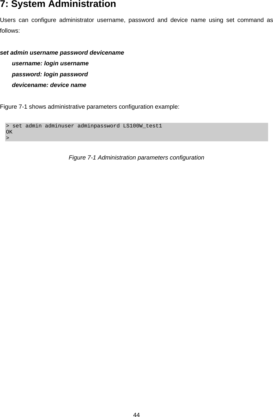  447: System Administration   Users can configure administrator username, password and device name using set command as follows:  set admin username password devicename username: login username password: login password devicename: device name  Figure 7-1 shows administrative parameters configuration example:  &gt; set admin adminuser adminpassword LS100W_test1 OK &gt;  Figure 7-1 Administration parameters configuration  