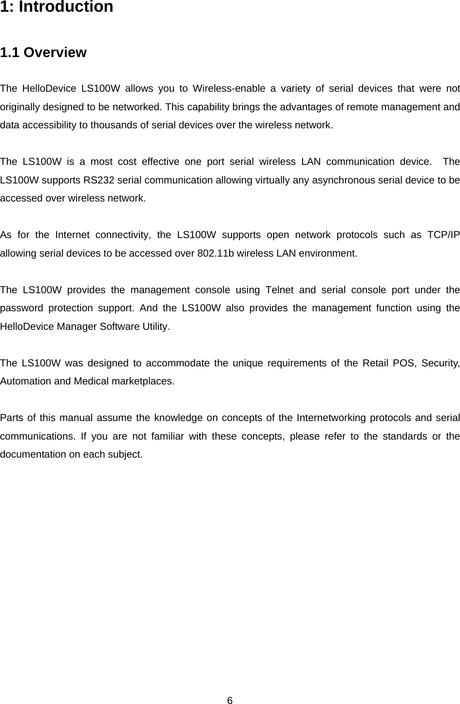  61: Introduction  1.1 Overview  The HelloDevice LS100W allows you to Wireless-enable a variety of serial devices that were not originally designed to be networked. This capability brings the advantages of remote management and data accessibility to thousands of serial devices over the wireless network.  The LS100W is a most cost effective one port serial wireless LAN communication device.  The LS100W supports RS232 serial communication allowing virtually any asynchronous serial device to be accessed over wireless network.   As for the Internet connectivity, the LS100W supports open network protocols such as TCP/IP allowing serial devices to be accessed over 802.11b wireless LAN environment.  The LS100W provides the management console using Telnet and serial console port under the password protection support. And the LS100W also provides the management function using the HelloDevice Manager Software Utility.  The LS100W was designed to accommodate the unique requirements of the Retail POS, Security, Automation and Medical marketplaces.  Parts of this manual assume the knowledge on concepts of the Internetworking protocols and serial communications. If you are not familiar with these concepts, please refer to the standards or the documentation on each subject.  