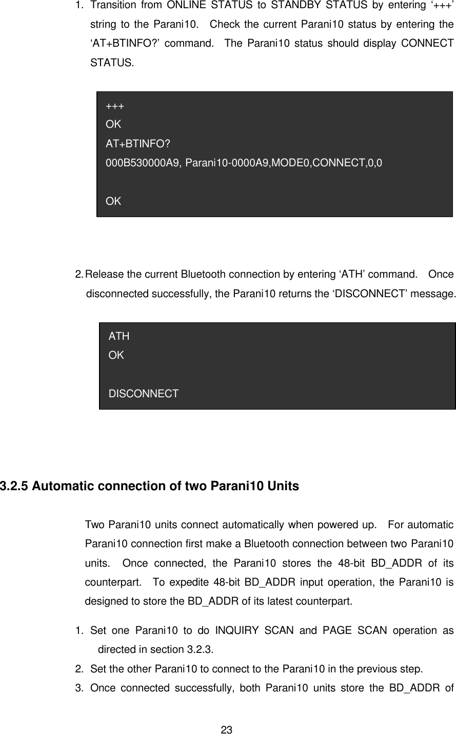  231.   Transition from ONLINE STATUS to STANDBY STATUS by entering ‘+++’ string to the Parani10.  Check the current Parani10 status by entering the ‘AT+BTINFO?’ command.  The Parani10 status should display CONNECT STATUS.  2. Release the current Bluetooth connection by entering ‘ATH’ command.  Once disconnected successfully, the Parani10 returns the ‘DISCONNECT’ message.   3.2.5 Automatic connection of two Parani10 Units  Two Parani10 units connect automatically when powered up.  For automatic Parani10 connection first make a Bluetooth connection between two Parani10 units.  Once connected, the Parani10 stores the 48-bit BD_ADDR of its counterpart.  To expedite 48-bit BD_ADDR input operation, the Parani10 is designed to store the BD_ADDR of its latest counterpart.   1.   Set one Parani10 to do INQUIRY SCAN and PAGE SCAN operation as directed in section 3.2.3. 2.   Set the other Parani10 to connect to the Parani10 in the previous step. 3.   Once connected successfully, both Parani10 units store the BD_ADDR of ATH OK  DISCONNECT +++ OK AT+BTINFO? 000B530000A9, Parani10-0000A9,MODE0,CONNECT,0,0  OK 