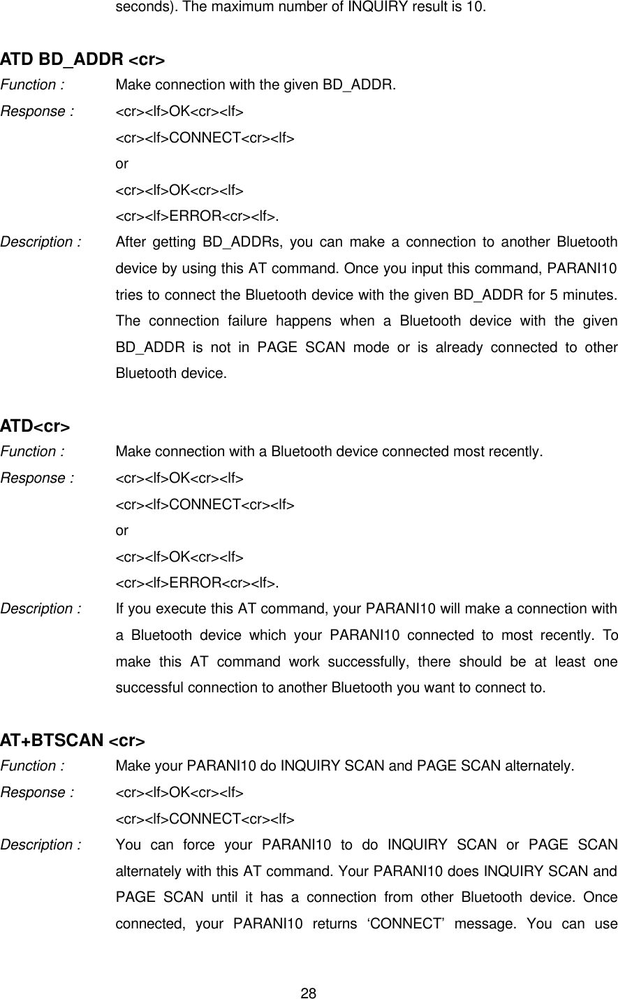  28seconds). The maximum number of INQUIRY result is 10.  ATD BD_ADDR &lt;cr&gt; Function :   Make connection with the given BD_ADDR. Response : &lt;cr&gt;&lt;lf&gt;OK&lt;cr&gt;&lt;lf&gt;   &lt;cr&gt;&lt;lf&gt;CONNECT&lt;cr&gt;&lt;lf&gt;   or &lt;cr&gt;&lt;lf&gt;OK&lt;cr&gt;&lt;lf&gt; &lt;cr&gt;&lt;lf&gt;ERROR&lt;cr&gt;&lt;lf&gt;. Description : After getting BD_ADDRs, you can make a connection to another Bluetooth device by using this AT command. Once you input this command, PARANI10 tries to connect the Bluetooth device with the given BD_ADDR for 5 minutes. The connection failure happens when a Bluetooth device with the given BD_ADDR is not in PAGE SCAN mode or is already connected to other Bluetooth device.  ATD&lt;cr&gt; Function :   Make connection with a Bluetooth device connected most recently. Response : &lt;cr&gt;&lt;lf&gt;OK&lt;cr&gt;&lt;lf&gt; &lt;cr&gt;&lt;lf&gt;CONNECT&lt;cr&gt;&lt;lf&gt; or &lt;cr&gt;&lt;lf&gt;OK&lt;cr&gt;&lt;lf&gt; &lt;cr&gt;&lt;lf&gt;ERROR&lt;cr&gt;&lt;lf&gt;. Description : If you execute this AT command, your PARANI10 will make a connection with a Bluetooth device which your PARANI10 connected to most recently. To make this AT command work successfully, there should be at least one successful connection to another Bluetooth you want to connect to.  AT+BTSCAN &lt;cr&gt; Function :   Make your PARANI10 do INQUIRY SCAN and PAGE SCAN alternately. Response : &lt;cr&gt;&lt;lf&gt;OK&lt;cr&gt;&lt;lf&gt;   &lt;cr&gt;&lt;lf&gt;CONNECT&lt;cr&gt;&lt;lf&gt; Description : You can force your PARANI10 to do INQUIRY SCAN or PAGE SCAN alternately with this AT command. Your PARANI10 does INQUIRY SCAN and PAGE SCAN until it has a connection from other Bluetooth device. Once connected, your PARANI10 returns ‘CONNECT’ message. You can use 