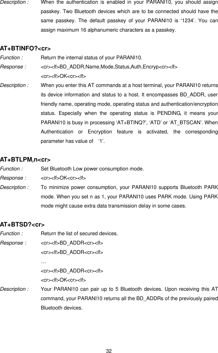  32Description : When the authentication is enabled in your PARANI10, you should assign passkey. Two Bluetooth devices which are to be connected should have the same passkey. The default passkey of your PARANI10 is ‘1234’. You can assign maximum 16 alphanumeric characters as a passkey.  AT+BTINFO?&lt;cr&gt; Function :   Return the internal status of your PARANI10. Response : &lt;cr&gt;&lt;lf&gt;BD_ADDR,Name,Mode,Status,Auth,Encryp&lt;cr&gt;&lt;lf&gt;     &lt;cr&gt;&lt;lf&gt;OK&lt;cr&gt;&lt;lf&gt; Description : When you enter this AT commands at a host terminal, your PARANI10 returns its device information and status to a host. It encompasses BD_ADDR, user friendly name, operating mode, operating status and authentication/encryption status. Especially when the operating status is PENDING, it means your PARANI10 is busy in processing ‘AT+BTINQ?’, ‘ATD’ or ‘AT_BTSCAN’. When Authentication or Encryption feature is activated, the corresponding parameter has value of  ‘1’.  AT+BTLPM,n&lt;cr&gt; Function :   Set Bluetooth Low power consumption mode. Response : &lt;cr&gt;&lt;lf&gt;OK&lt;cr&gt;&lt;lf&gt; Description : To minimize power consumption, your PARANI10 supports Bluetooth PARK mode. When you set n as 1, your PARANI10 uses PARK mode. Using PARK mode might cause extra data transmission delay in some cases.  AT+BTSD?&lt;cr&gt; Function :   Return the list of secured devices. Response :   &lt;cr&gt;&lt;lf&gt;BD_ADDR&lt;cr&gt;&lt;lf&gt;     &lt;cr&gt;&lt;lf&gt;BD_ADDR&lt;cr&gt;&lt;lf&gt;     …     &lt;cr&gt;&lt;lf&gt;BD_ADDR&lt;cr&gt;&lt;lf&gt;     &lt;cr&gt;&lt;lf&gt;OK&lt;cr&gt;&lt;lf&gt; Description : Your PARANI10 can pair up to 5 Bluetooth devices. Upon receiving this AT command, your PARANI10 returns all the BD_ADDRs of the previously paired Bluetooth devices.  