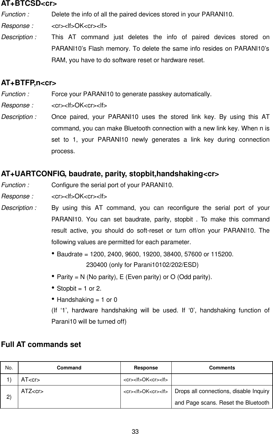  33AT+BTCSD&lt;cr&gt; Function :   Delete the info of all the paired devices stored in your PARANI10. Response : &lt;cr&gt;&lt;lf&gt;OK&lt;cr&gt;&lt;lf&gt; Description : This AT command just deletes the info of paired devices stored on PARANI10’s Flash memory. To delete the same info resides on PARANI10’s RAM, you have to do software reset or hardware reset.    AT+BTFP,n&lt;cr&gt; Function :   Force your PARANI10 to generate passkey automatically. Response : &lt;cr&gt;&lt;lf&gt;OK&lt;cr&gt;&lt;lf&gt; Description : Once paired, your PARANI10 uses the stored link key. By using this AT command, you can make Bluetooth connection with a new link key. When n is set to 1, your PARANI10 newly generates a link key during connection process.  AT+UARTCONFIG, baudrate, parity, stopbit,handshaking&lt;cr&gt; Function :   Configure the serial port of your PARANI10. Response : &lt;cr&gt;&lt;lf&gt;OK&lt;cr&gt;&lt;lf&gt; Description : By using this AT command, you can reconfigure the serial port of your PARANI10. You can set baudrate, parity, stopbit . To make this command result active, you should do soft-reset or turn off/on your PARANI10. The following values are permitted for each parameter. • Baudrate = 1200, 2400, 9600, 19200, 38400, 57600 or 115200.            230400 (only for Parani10102/202/ESD) • Parity = N (No parity), E (Even parity) or O (Odd parity). • Stopbit = 1 or 2. • Handshaking = 1 or 0   (If  ‘1’, hardware handshaking will be used. If ‘0’,  handshaking function of Parani10 will be turned off)  Full AT commands set  No.  Command Response Comments 1) AT&lt;cr&gt; &lt;cr&gt;&lt;lf&gt;OK&lt;cr&gt;&lt;lf&gt;   2) ATZ&lt;cr&gt; &lt;cr&gt;&lt;lf&gt;OK&lt;cr&gt;&lt;lf&gt; Drops all connections, disable Inquiry and Page scans. Reset the Bluetooth 