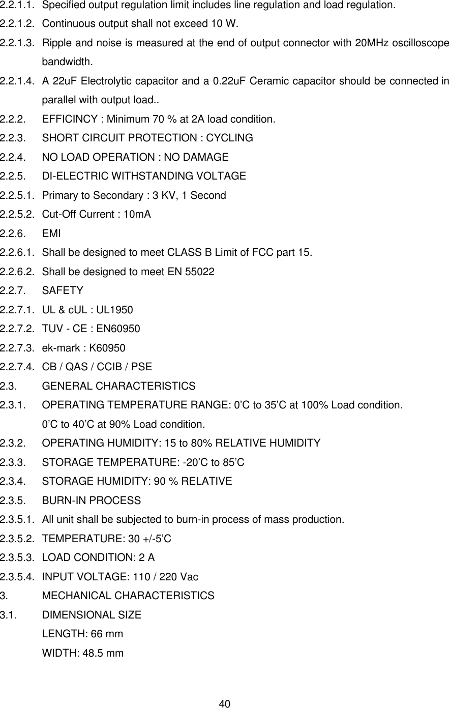  40 2.2.1.1. Specified output regulation limit includes line regulation and load regulation. 2.2.1.2. Continuous output shall not exceed 10 W. 2.2.1.3. Ripple and noise is measured at the end of output connector with 20MHz oscilloscope bandwidth. 2.2.1.4. A 22uF Electrolytic capacitor and a 0.22uF Ceramic capacitor should be connected in parallel with output load.. 2.2.2. EFFICINCY : Minimum 70 % at 2A load condition. 2.2.3. SHORT CIRCUIT PROTECTION : CYCLING 2.2.4. NO LOAD OPERATION : NO DAMAGE 2.2.5. DI-ELECTRIC WITHSTANDING VOLTAGE 2.2.5.1. Primary to Secondary : 3 KV, 1 Second 2.2.5.2. Cut-Off Current : 10mA 2.2.6. EMI 2.2.6.1. Shall be designed to meet CLASS B Limit of FCC part 15. 2.2.6.2. Shall be designed to meet EN 55022 2.2.7. SAFETY 2.2.7.1. UL &amp; cUL : UL1950 2.2.7.2.  TUV - CE : EN60950 2.2.7.3. ek-mark : K60950 2.2.7.4. CB / QAS / CCIB / PSE 2.3. GENERAL CHARACTERISTICS 2.3.1. OPERATING TEMPERATURE RANGE: 0’C to 35’C at 100% Load condition. 0’C to 40’C at 90% Load condition. 2.3.2. OPERATING HUMIDITY: 15 to 80% RELATIVE HUMIDITY 2.3.3. STORAGE TEMPERATURE: -20’C to 85’C 2.3.4. STORAGE HUMIDITY: 90 % RELATIVE 2.3.5. BURN-IN PROCESS 2.3.5.1. All unit shall be subjected to burn-in process of mass production. 2.3.5.2. TEMPERATURE: 30 +/-5’C 2.3.5.3. LOAD CONDITION: 2 A 2.3.5.4. INPUT VOLTAGE: 110 / 220 Vac 3. MECHANICAL CHARACTERISTICS 3.1. DIMENSIONAL SIZE LENGTH: 66 mm WIDTH: 48.5 mm 