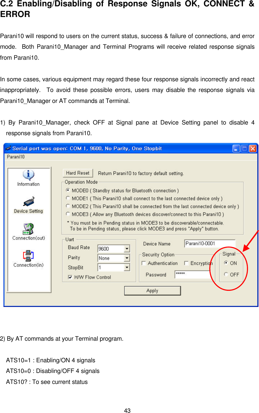  43C.2 Enabling/Disabling of Response Signals OK, CONNECT &amp; ERROR  Parani10 will respond to users on the current status, success &amp; failure of connections, and error mode.  Both Parani10_Manager and Terminal Programs will receive related response signals from Parani10.  In some cases, various equipment may regard these four response signals incorrectly and react inappropriately.  To avoid these possible errors, users may disable the response signals via Parani10_Manager or AT commands at Terminal.    1) By Parani10_Manager, check OFF at Signal pane at Device Setting panel to disable 4 response signals from Parani10.      2) By AT commands at your Terminal program.  ATS10=1 : Enabling/ON 4 signals ATS10=0 : Disabling/OFF 4 signals ATS10? : To see current status 