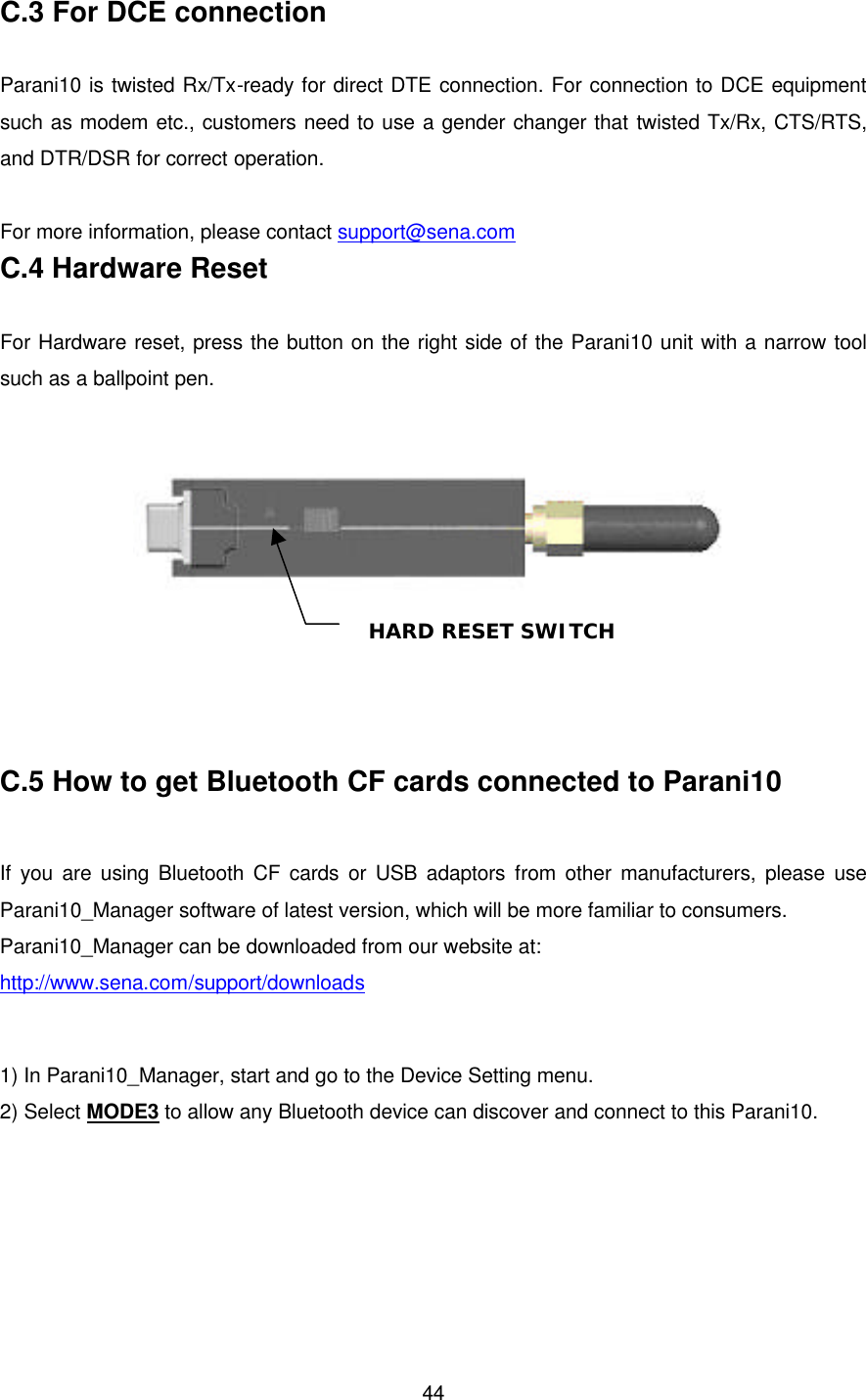  44C.3 For DCE connection  Parani10 is twisted Rx/Tx-ready for direct DTE connection. For connection to DCE equipment such as modem etc., customers need to use a gender changer that twisted Tx/Rx, CTS/RTS, and DTR/DSR for correct operation.  For more information, please contact support@sena.com C.4 Hardware Reset  For Hardware reset, press the button on the right side of the Parani10 unit with a narrow tool such as a ballpoint pen.       C.5 How to get Bluetooth CF cards connected to Parani10  If you are using Bluetooth CF cards or USB adaptors from other manufacturers, please use Parani10_Manager software of latest version, which will be more familiar to consumers.   Parani10_Manager can be downloaded from our website at: http://www.sena.com/support/downloads  1) In Parani10_Manager, start and go to the Device Setting menu. 2) Select MODE3 to allow any Bluetooth device can discover and connect to this Parani10.  HARD RESET SWITCH 