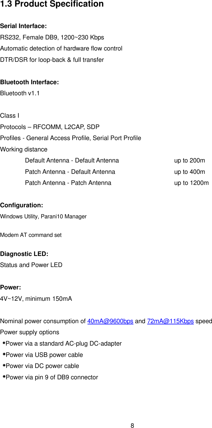  81.3 Product Specification  Serial Interface: RS232, Female DB9, 1200~230 Kbps Automatic detection of hardware flow control DTR/DSR for loop-back &amp; full transfer  Bluetooth Interface: Bluetooth v1.1   Class I Protocols – RFCOMM, L2CAP, SDP Profiles - General Access Profile, Serial Port Profile Working distance Default Antenna - Default Antenna       up to 200m Patch Antenna - Default Antenna       up to 400m Patch Antenna - Patch Antenna       up to 1200m  Configuration: Windows Utility, Parani10 Manager Modem AT command set Diagnostic LED: Status and Power LED  Power: 4V~12V, minimum 150mA  Nominal power consumption of 40mA@9600bps and 72mA@115Kbps speed Power supply options Power via a standard AC-plug DC-adapter Power via USB power cable Power via DC power cable Power via pin 9 of DB9 connector   