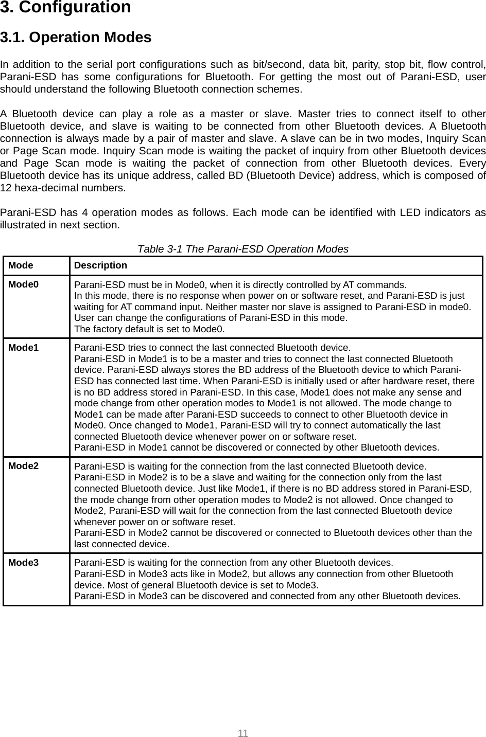  11 3. Configuration  3.1. Operation Modes  In addition to the serial port configurations such as bit/second, data bit, parity, stop bit, flow control, Parani-ESD has some configurations for Bluetooth. For getting the most out of Parani-ESD, user should understand the following Bluetooth connection schemes.  A Bluetooth device can play a role as a master or slave. Master tries to connect itself to other Bluetooth device, and slave is waiting to be connected from other Bluetooth devices. A Bluetooth connection is always made by a pair of master and slave. A slave can be in two modes, Inquiry Scan or Page Scan mode. Inquiry Scan mode is waiting the packet of inquiry from other Bluetooth devices and Page Scan mode is waiting the packet of connection from other Bluetooth devices. Every Bluetooth device has its unique address, called BD (Bluetooth Device) address, which is composed of 12 hexa-decimal numbers.  Parani-ESD has 4 operation modes as follows. Each mode can be identified with LED indicators as illustrated in next section.  Table 3-1 The Parani-ESD Operation Modes Mode Description Mode0  Parani-ESD must be in Mode0, when it is directly controlled by AT commands. In this mode, there is no response when power on or software reset, and Parani-ESD is just waiting for AT command input. Neither master nor slave is assigned to Parani-ESD in mode0. User can change the configurations of Parani-ESD in this mode. The factory default is set to Mode0. Mode1  Parani-ESD tries to connect the last connected Bluetooth device. Parani-ESD in Mode1 is to be a master and tries to connect the last connected Bluetooth device. Parani-ESD always stores the BD address of the Bluetooth device to which Parani-ESD has connected last time. When Parani-ESD is initially used or after hardware reset, there is no BD address stored in Parani-ESD. In this case, Mode1 does not make any sense and mode change from other operation modes to Mode1 is not allowed. The mode change to Mode1 can be made after Parani-ESD succeeds to connect to other Bluetooth device in Mode0. Once changed to Mode1, Parani-ESD will try to connect automatically the last connected Bluetooth device whenever power on or software reset. Parani-ESD in Mode1 cannot be discovered or connected by other Bluetooth devices. Mode2  Parani-ESD is waiting for the connection from the last connected Bluetooth device. Parani-ESD in Mode2 is to be a slave and waiting for the connection only from the last connected Bluetooth device. Just like Mode1, if there is no BD address stored in Parani-ESD, the mode change from other operation modes to Mode2 is not allowed. Once changed to Mode2, Parani-ESD will wait for the connection from the last connected Bluetooth device whenever power on or software reset. Parani-ESD in Mode2 cannot be discovered or connected to Bluetooth devices other than the last connected device. Mode3  Parani-ESD is waiting for the connection from any other Bluetooth devices. Parani-ESD in Mode3 acts like in Mode2, but allows any connection from other Bluetooth device. Most of general Bluetooth device is set to Mode3. Parani-ESD in Mode3 can be discovered and connected from any other Bluetooth devices. 