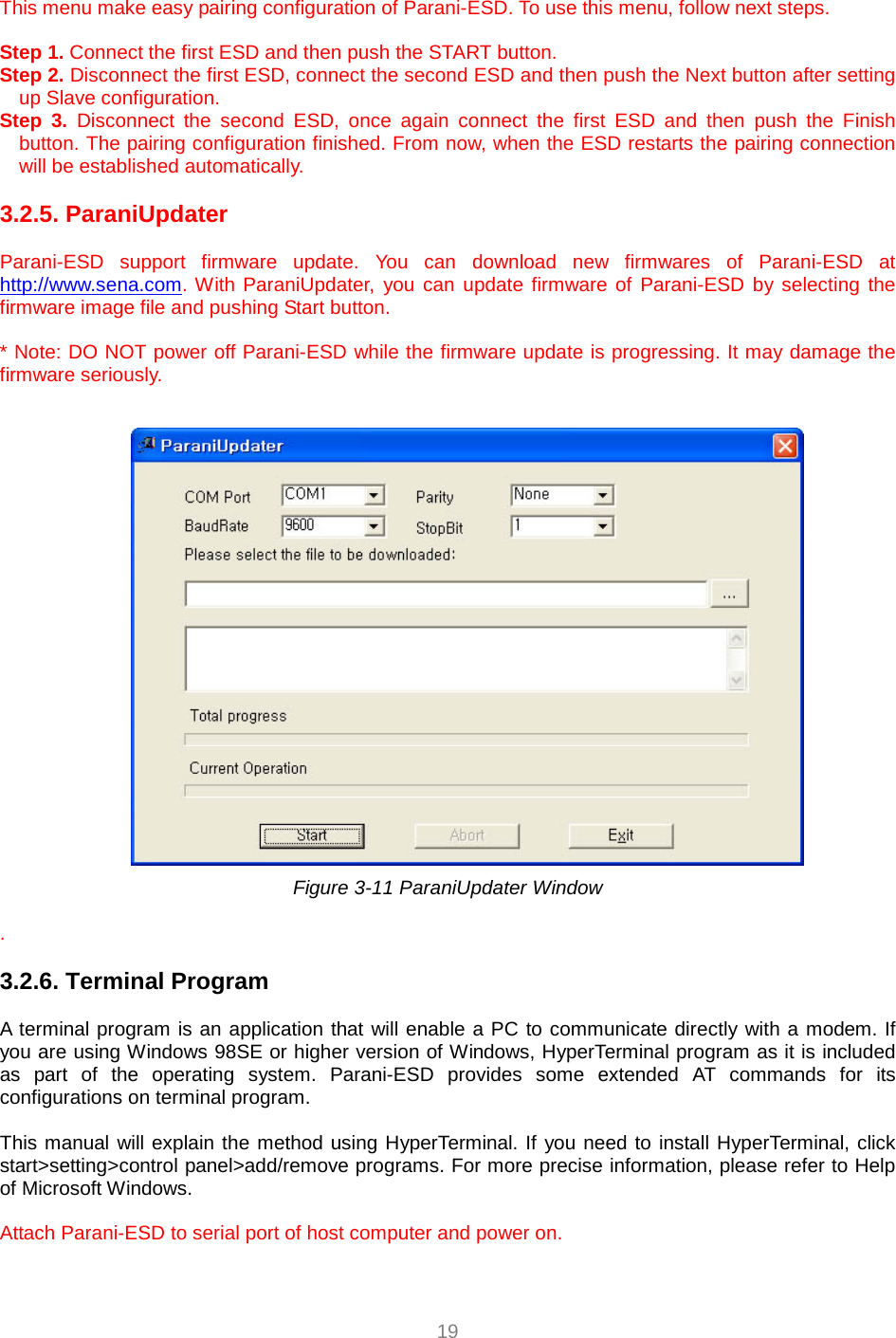  19  This menu make easy pairing configuration of Parani-ESD. To use this menu, follow next steps.    Step 1. Connect the first ESD and then push the START button. Step 2. Disconnect the first ESD, connect the second ESD and then push the Next button after setting up Slave configuration. Step 3. Disconnect the second ESD, once again connect the first ESD and then push the Finish button. The pairing configuration finished. From now, when the ESD restarts the pairing connection will be established automatically.  3.2.5. ParaniUpdater  Parani-ESD support firmware update. You can download new firmwares of Parani-ESD at http://www.sena.com. With ParaniUpdater, you can update firmware of Parani-ESD by selecting the firmware image file and pushing Start button.  * Note: DO NOT power off Parani-ESD while the firmware update is progressing. It may damage the firmware seriously.   Figure 3-11 ParaniUpdater Window  .   3.2.6. Terminal Program  A terminal program is an application that will enable a PC to communicate directly with a modem. If you are using Windows 98SE or higher version of Windows, HyperTerminal program as it is included as part of the operating system. Parani-ESD provides some extended AT commands for its configurations on terminal program.  This manual will explain the method using HyperTerminal. If you need to install HyperTerminal, click start&gt;setting&gt;control panel&gt;add/remove programs. For more precise information, please refer to Help of Microsoft Windows.  Attach Parani-ESD to serial port of host computer and power on.    