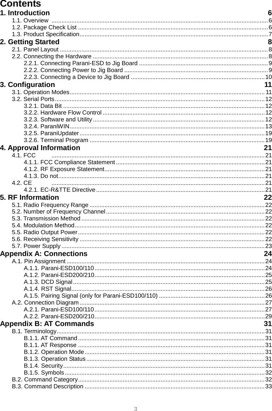  3 Contents 1. Introduction  6 1.1. Overview  ...................................................................................................................................6 1.2. Package Check List ...................................................................................................................6 1.3. Product Specification..................................................................................................................7 2. Getting Started  8 2.1. Panel Layout ..............................................................................................................................8 2.2. Connecting the Hardware ..........................................................................................................8 2.2.1. Connecting Parani-ESD to Jig Board ..............................................................................9 2.2.2. Connecting Power to Jig Board .......................................................................................9 2.2.3. Connecting a Device to Jig Board .................................................................................10 3. Configuration  11 3.1. Operation Modes...................................................................................................................... 11 3.2. Serial Ports...............................................................................................................................12 3.2.1. Data Bit ..........................................................................................................................12 3.2.2. Hardware Flow Control ..................................................................................................12 3.2.3. Software and Utility........................................................................................................12 3.2.4. ParaniWIN......................................................................................................................13 3.2.5. ParaniUpdater................................................................................................................19 3.2.6. Terminal Program ..........................................................................................................19 4. Approval Information  21 4.1. FCC  .................................................................................................................................21 4.1.1. FCC Compliance Statement ..........................................................................................21 4.1.2. RF Exposure Statement.................................................................................................21 4.1.3. Do not.............................................................................................................................21 4.2. CE  .................................................................................................................................21 4.2.1. EC-R&amp;TTE Directive ......................................................................................................21 5. RF Information  22 5.1. Radio Frequency Range ..........................................................................................................22 5.2. Number of Frequency Channel ................................................................................................22 5.3. Transmission Method ...............................................................................................................22 5.4. Modulation Method...................................................................................................................22 5.5. Radio Output Power.................................................................................................................22 5.6. Receiving Sensitivity ................................................................................................................22 5.7. Power Supply ...........................................................................................................................23 Appendix A: Connections  24 A.1. Pin Assignment ........................................................................................................................24 A.1.1. Parani-ESD100/110.......................................................................................................24 A.1.2. Parani-ESD200/210.......................................................................................................25 A.1.3. DCD Signal....................................................................................................................25 A.1.4. RST Signal.....................................................................................................................26 A.1.5. Pairing Signal (only for Parani-ESD100/110) ................................................................26 A.2. Connection Diagram ................................................................................................................27 A.2.1. Parani-ESD100/110.......................................................................................................27 A.2.2. Parani-ESD200/210.......................................................................................................29 Appendix B: AT Commands  31 B.1. Terminology..............................................................................................................................31 B.1.1. AT Command .................................................................................................................31 B.1.1. AT Response .................................................................................................................31 B.1.2. Operation Mode.............................................................................................................31 B.1.3. Operation Status............................................................................................................31 B.1.4. Security..........................................................................................................................31 B.1.5. Symbols.........................................................................................................................32 B.2. Command Category.................................................................................................................32 B.3. Command Description .............................................................................................................33 