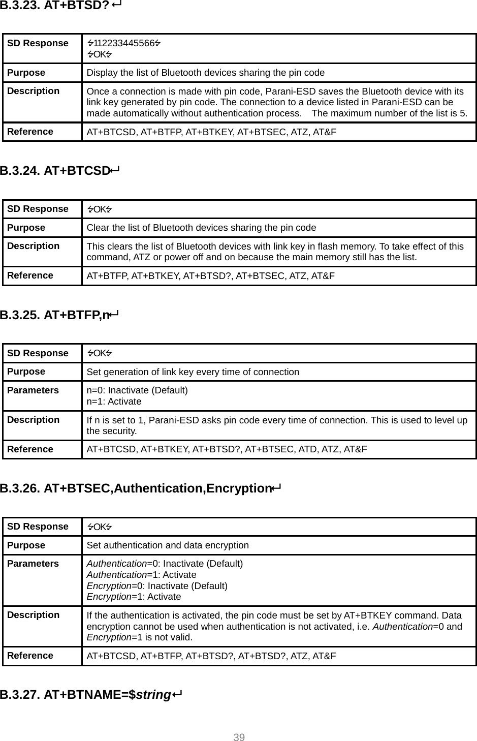     39 B.3.23. AT+BTSD?   SD Response  112233445566 OK Purpose  Display the list of Bluetooth devices sharing the pin code Description  Once a connection is made with pin code, Parani-ESD saves the Bluetooth device with its link key generated by pin code. The connection to a device listed in Parani-ESD can be made automatically without authentication process.    The maximum number of the list is 5.Reference  AT+BTCSD, AT+BTFP, AT+BTKEY, AT+BTSEC, ATZ, AT&amp;F  B.3.24. AT+BTCSD  SD Response  OK Purpose  Clear the list of Bluetooth devices sharing the pin code Description  This clears the list of Bluetooth devices with link key in flash memory. To take effect of this command, ATZ or power off and on because the main memory still has the list. Reference  AT+BTFP, AT+BTKEY, AT+BTSD?, AT+BTSEC, ATZ, AT&amp;F  B.3.25. AT+BTFP,n  SD Response  OK Purpose  Set generation of link key every time of connection Parameters  n=0: Inactivate (Default) n=1: Activate Description  If n is set to 1, Parani-ESD asks pin code every time of connection. This is used to level up the security. Reference  AT+BTCSD, AT+BTKEY, AT+BTSD?, AT+BTSEC, ATD, ATZ, AT&amp;F  B.3.26. AT+BTSEC,Authentication,Encryption  SD Response  OK Purpose  Set authentication and data encryption Parameters  Authentication=0: Inactivate (Default) Authentication=1: Activate Encryption=0: Inactivate (Default) Encryption=1: Activate Description  If the authentication is activated, the pin code must be set by AT+BTKEY command. Data encryption cannot be used when authentication is not activated, i.e. Authentication=0 and Encryption=1 is not valid. Reference  AT+BTCSD, AT+BTFP, AT+BTSD?, AT+BTSD?, ATZ, AT&amp;F  B.3.27. AT+BTNAME=$string  