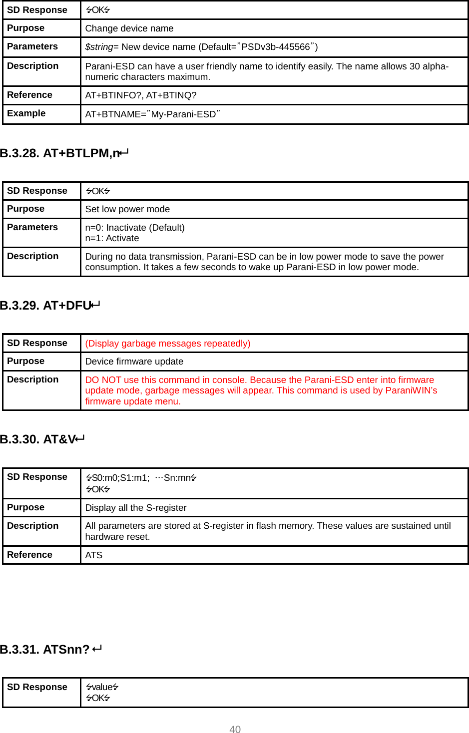     40 SD Response  OK Purpose  Change device name Parameters  $string= New device name (Default=”PSDv3b-445566”) Description  Parani-ESD can have a user friendly name to identify easily. The name allows 30 alpha-numeric characters maximum. Reference  AT+BTINFO?, AT+BTINQ? Example  AT+BTNAME=”My-Parani-ESD”  B.3.28. AT+BTLPM,n  SD Response  OK Purpose  Set low power mode Parameters  n=0: Inactivate (Default) n=1: Activate Description  During no data transmission, Parani-ESD can be in low power mode to save the power consumption. It takes a few seconds to wake up Parani-ESD in low power mode.  B.3.29. AT+DFU  SD Response  (Display garbage messages repeatedly) Purpose  Device firmware update Description  DO NOT use this command in console. Because the Parani-ESD enter into firmware update mode, garbage messages will appear. This command is used by ParaniWIN’s firmware update menu.  B.3.30. AT&amp;V  SD Response  S0:m0;S1:m1;  …Sn:mn OK Purpose  Display all the S-register Description  All parameters are stored at S-register in flash memory. These values are sustained until hardware reset. Reference  ATS     B.3.31. ATSnn?   SD Response  value OK 