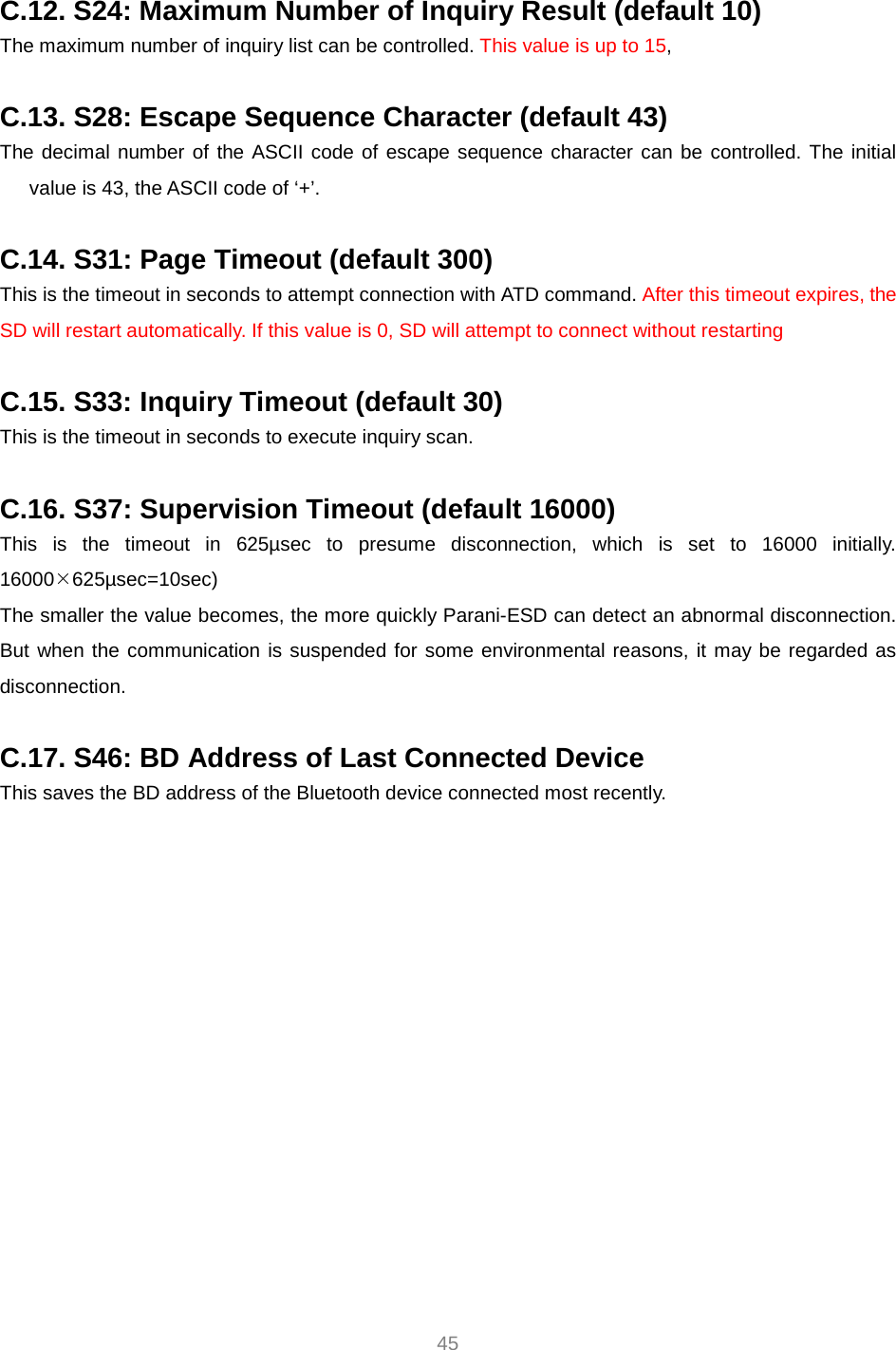     45  C.12. S24: Maximum Number of Inquiry Result (default 10) The maximum number of inquiry list can be controlled. This value is up to 15,   C.13. S28: Escape Sequence Character (default 43) The decimal number of the ASCII code of escape sequence character can be controlled. The initial value is 43, the ASCII code of ‘+’.  C.14. S31: Page Timeout (default 300) This is the timeout in seconds to attempt connection with ATD command. After this timeout expires, the SD will restart automatically. If this value is 0, SD will attempt to connect without restarting  C.15. S33: Inquiry Timeout (default 30) This is the timeout in seconds to execute inquiry scan.  C.16. S37: Supervision Timeout (default 16000) This is the timeout in 625µsec to presume disconnection, which is set to 16000 initially. 16000¯625µsec=10sec) The smaller the value becomes, the more quickly Parani-ESD can detect an abnormal disconnection. But when the communication is suspended for some environmental reasons, it may be regarded as disconnection.  C.17. S46: BD Address of Last Connected Device This saves the BD address of the Bluetooth device connected most recently.    