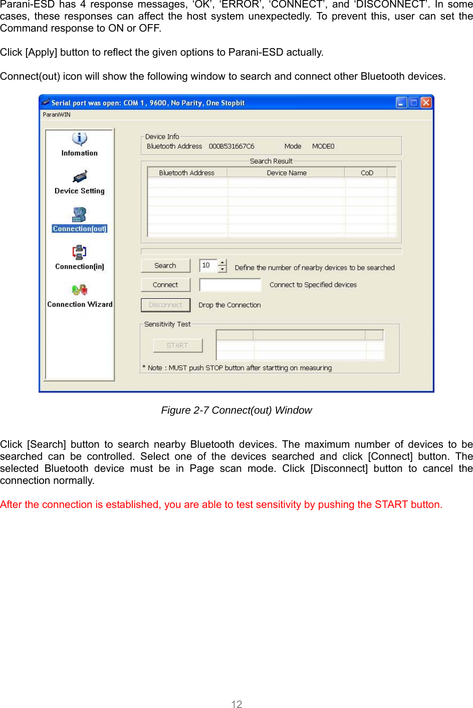  12  Parani-ESD has 4 response messages, ‘OK’, ‘ERROR’, ‘CONNECT’, and ‘DISCONNECT’. In some cases, these responses can affect the host system unexpectedly. To prevent this, user can set the Command response to ON or OFF.  Click [Apply] button to reflect the given options to Parani-ESD actually.  Connect(out) icon will show the following window to search and connect other Bluetooth devices.      Figure 2-7 Connect(out) Window    Click [Search] button to search nearby Bluetooth devices. The maximum number of devices to be searched can be controlled. Select one of the devices searched and click [Connect] button. The selected Bluetooth device must be in Page scan mode. Click [Disconnect] button to cancel the connection normally.  After the connection is established, you are able to test sensitivity by pushing the START button.   