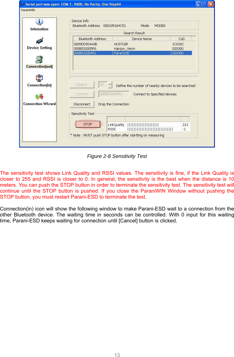  13   Figure 2-8 Sensitivity Test  The sensitivity test shows Link Quality and RSSI values. The sensitivity is fine, if the Link Quality is closer to 255 and RSSI is closer to 0. In general, the sensitivity is the best when the distance is 10 meters. You can push the STOP button in order to terminate the sensitivity test. The sensitivity test will continue until the STOP button is pushed. If you close the ParaniWIN Window without pushing the STOP button, you must restart Parani-ESD to terminate the test.  Connection(in) icon will show the following window to make Parani-ESD wait to a connection from the other Bluetooth device. The waiting time in seconds can be controlled. With 0 input for this waiting time, Parani-ESD keeps waiting for connection until [Cancel] button is clicked. 