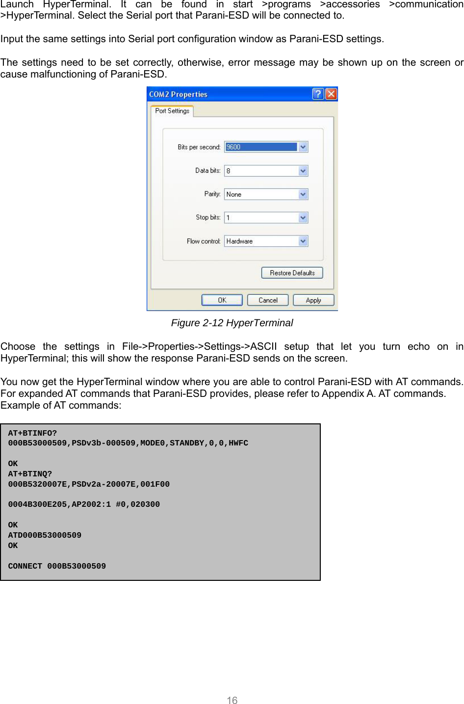  16 Launch HyperTerminal. It can be found in start &gt;programs &gt;accessories &gt;communication &gt;HyperTerminal. Select the Serial port that Parani-ESD will be connected to.  Input the same settings into Serial port configuration window as Parani-ESD settings.  The settings need to be set correctly, otherwise, error message may be shown up on the screen or cause malfunctioning of Parani-ESD.  Figure 2-12 HyperTerminal  Choose the settings in File-&gt;Properties-&gt;Settings-&gt;ASCII setup that let you turn echo on in HyperTerminal; this will show the response Parani-ESD sends on the screen.  You now get the HyperTerminal window where you are able to control Parani-ESD with AT commands. For expanded AT commands that Parani-ESD provides, please refer to Appendix A. AT commands. Example of AT commands:  AT+BTINFO? 000B53000509,PSDv3b-000509,MODE0,STANDBY,0,0,HWFC  OK AT+BTINQ? 000B5320007E,PSDv2a-20007E,001F00  0004B300E205,AP2002:1 #0,020300  OK ATD000B53000509 OK  CONNECT 000B53000509 