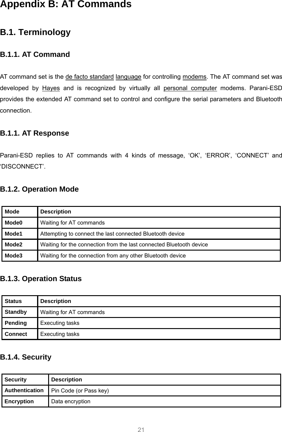     21 Appendix B: AT Commands  B.1. Terminology  B.1.1. AT Command  AT command set is the HTde facto standardTH HTlanguageTH for controlling HTmodemsTH. The AT command set was developed by HTHayesTH and is recognized by virtually all HTpersonal computerTH modems. Parani-ESD provides the extended AT command set to control and configure the serial parameters and Bluetooth connection.  B.1.1. AT Response  Parani-ESD replies to AT commands with 4 kinds of message, ‘OK’, ‘ERROR’, ‘CONNECT’ and ‘DISCONNECT’.  B.1.2. Operation Mode  Mode Description Mode0  Waiting for AT commands Mode1  Attempting to connect the last connected Bluetooth device Mode2  Waiting for the connection from the last connected Bluetooth device Mode3  Waiting for the connection from any other Bluetooth device  B.1.3. Operation Status  Status Description Standby  Waiting for AT commands Pending  Executing tasks Connect  Executing tasks  B.1.4. Security  Security Description Authentication  Pin Code (or Pass key) Encryption  Data encryption  