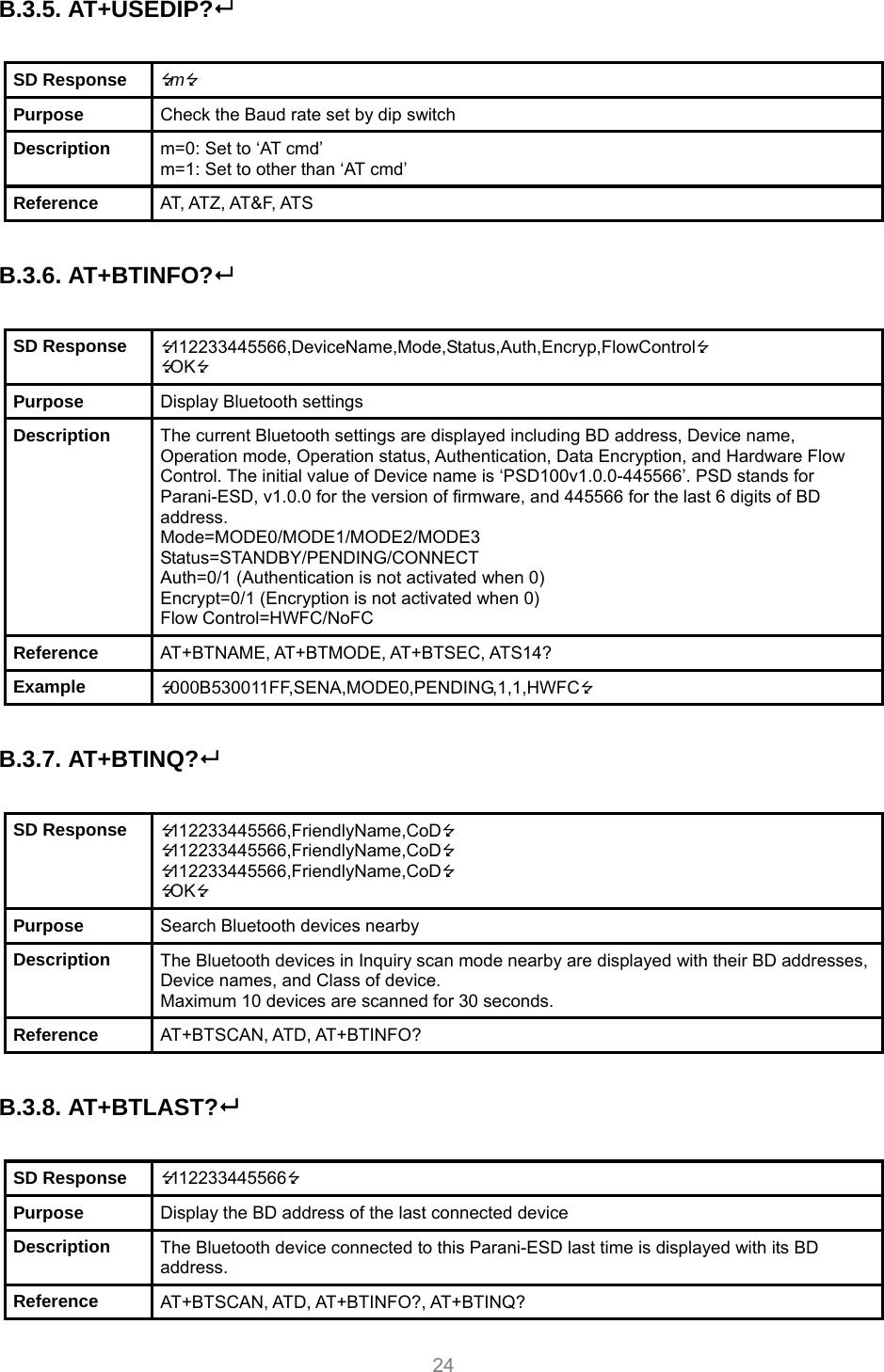     24 B.3.5. AT+USEDIP?   SD Response  m Purpose  Check the Baud rate set by dip switch Description  m=0: Set to ‘AT cmd’ m=1: Set to other than ‘AT cmd’ Reference  AT, ATZ, AT&amp;F, ATS  B.3.6. AT+BTINFO?  SD Response  112233445566,DeviceName,Mode,Status,Auth,Encryp,FlowControl OK Purpose  Display Bluetooth settings Description  The current Bluetooth settings are displayed including BD address, Device name, Operation mode, Operation status, Authentication, Data Encryption, and Hardware Flow Control. The initial value of Device name is ‘PSD100v1.0.0-445566’. PSD stands for Parani-ESD, v1.0.0 for the version of firmware, and 445566 for the last 6 digits of BD address. Mode=MODE0/MODE1/MODE2/MODE3 Status=STANDBY/PENDING/CONNECT Auth=0/1 (Authentication is not activated when 0) Encrypt=0/1 (Encryption is not activated when 0) Flow Control=HWFC/NoFC Reference  AT+BTNAME, AT+BTMODE, AT+BTSEC, ATS14? Example  000B530011FF,SENA,MODE0,PENDING,1,1,HWFC  B.3.7. AT+BTINQ?   SD Response  112233445566,FriendlyName,CoD 112233445566,FriendlyName,CoD 112233445566,FriendlyName,CoD OK Purpose  Search Bluetooth devices nearby Description  The Bluetooth devices in Inquiry scan mode nearby are displayed with their BD addresses, Device names, and Class of device. Maximum 10 devices are scanned for 30 seconds. Reference  AT+BTSCAN, ATD, AT+BTINFO?  B.3.8. AT+BTLAST?  SD Response  112233445566 Purpose  Display the BD address of the last connected device Description  The Bluetooth device connected to this Parani-ESD last time is displayed with its BD address. Reference  AT+BTSCAN, ATD, AT+BTINFO?, AT+BTINQ? 