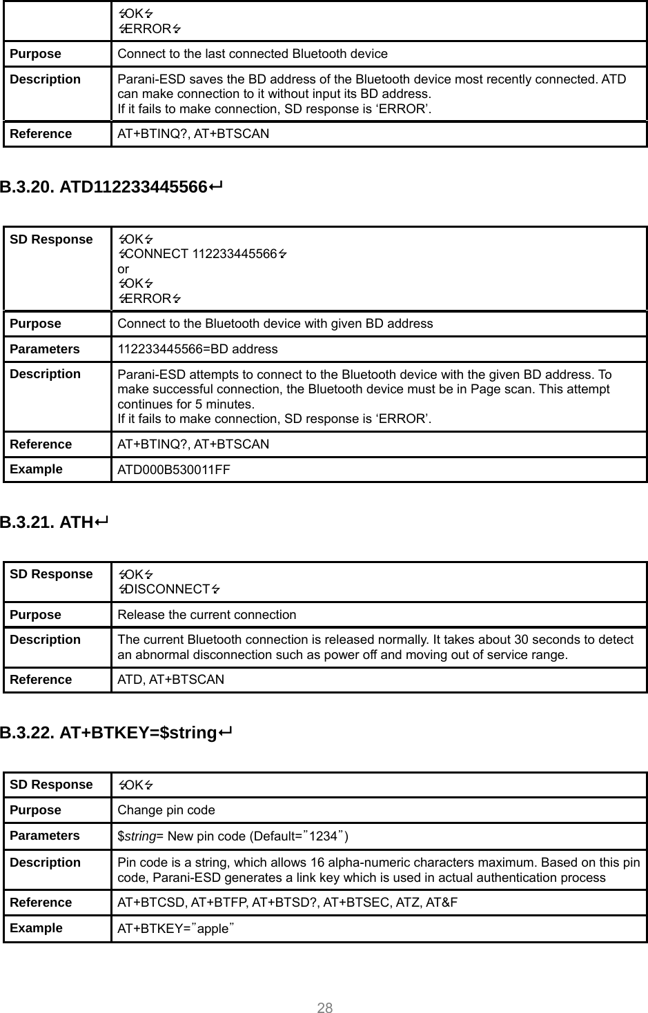     28 OK ERROR Purpose  Connect to the last connected Bluetooth device Description  Parani-ESD saves the BD address of the Bluetooth device most recently connected. ATD can make connection to it without input its BD address. If it fails to make connection, SD response is ‘ERROR’. Reference  AT+BTINQ?, AT+BTSCAN  B.3.20. ATD112233445566  SD Response  OK CONNECT 112233445566 or OK ERROR Purpose  Connect to the Bluetooth device with given BD address Parameters  112233445566=BD address Description  Parani-ESD attempts to connect to the Bluetooth device with the given BD address. To make successful connection, the Bluetooth device must be in Page scan. This attempt continues for 5 minutes. If it fails to make connection, SD response is ‘ERROR’. Reference  AT+BTINQ?, AT+BTSCAN Example  ATD000B530011FF  B.3.21. ATH  SD Response  OK DISCONNECT Purpose  Release the current connection Description  The current Bluetooth connection is released normally. It takes about 30 seconds to detect an abnormal disconnection such as power off and moving out of service range. Reference  ATD, AT+BTSCAN  B.3.22. AT+BTKEY=$string  SD Response  OK Purpose  Change pin code Parameters  $string= New pin code (Default=”1234”) Description  Pin code is a string, which allows 16 alpha-numeric characters maximum. Based on this pin code, Parani-ESD generates a link key which is used in actual authentication process Reference  AT+BTCSD, AT+BTFP, AT+BTSD?, AT+BTSEC, ATZ, AT&amp;F Example  AT+BTKEY=”apple”  