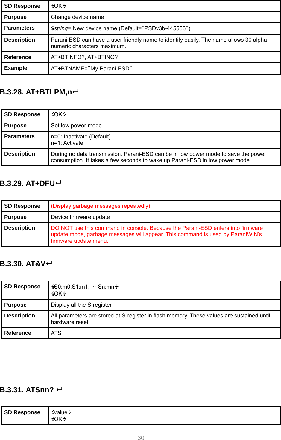     30 SD Response  OK Purpose  Change device name Parameters  $string= New device name (Default=”PSDv3b-445566”) Description  Parani-ESD can have a user friendly name to identify easily. The name allows 30 alpha-numeric characters maximum. Reference  AT+BTINFO?, AT+BTINQ? Example  AT+BTNAME=”My-Parani-ESD”  B.3.28. AT+BTLPM,n  SD Response  OK Purpose  Set low power mode Parameters  n=0: Inactivate (Default) n=1: Activate Description  During no data transmission, Parani-ESD can be in low power mode to save the power consumption. It takes a few seconds to wake up Parani-ESD in low power mode.  B.3.29. AT+DFU  SD Response  (Display garbage messages repeatedly) Purpose  Device firmware update Description  DO NOT use this command in console. Because the Parani-ESD enters into firmware update mode, garbage messages will appear. This command is used by ParaniWIN’s firmware update menu.  B.3.30. AT&amp;V  SD Response  S0:m0;S1:m1;  …Sn:mn OK Purpose  Display all the S-register Description  All parameters are stored at S-register in flash memory. These values are sustained until hardware reset. Reference  ATS     B.3.31. ATSnn?   SD Response  value OK 