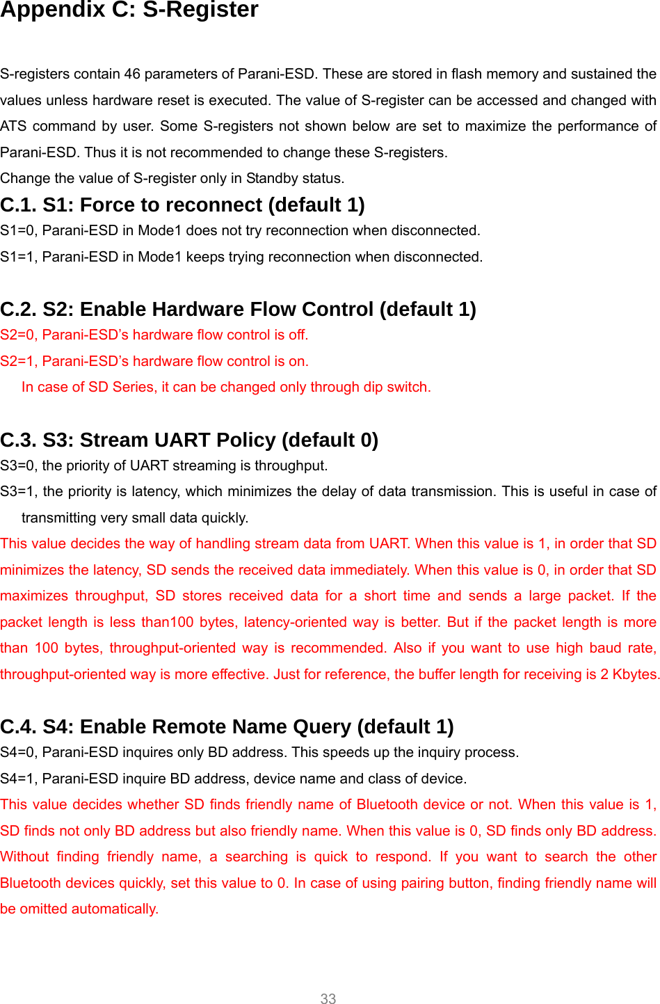     33 Appendix C: S-Register  S-registers contain 46 parameters of Parani-ESD. These are stored in flash memory and sustained the values unless hardware reset is executed. The value of S-register can be accessed and changed with ATS command by user. Some S-registers not shown below are set to maximize the performance of Parani-ESD. Thus it is not recommended to change these S-registers. Change the value of S-register only in Standby status. C.1. S1: Force to reconnect (default 1) S1=0, Parani-ESD in Mode1 does not try reconnection when disconnected. S1=1, Parani-ESD in Mode1 keeps trying reconnection when disconnected.  C.2. S2: Enable Hardware Flow Control (default 1) S2=0, Parani-ESD’s hardware flow control is off. S2=1, Parani-ESD’s hardware flow control is on. In case of SD Series, it can be changed only through dip switch.  C.3. S3: Stream UART Policy (default 0) S3=0, the priority of UART streaming is throughput. S3=1, the priority is latency, which minimizes the delay of data transmission. This is useful in case of transmitting very small data quickly. This value decides the way of handling stream data from UART. When this value is 1, in order that SD minimizes the latency, SD sends the received data immediately. When this value is 0, in order that SD maximizes throughput, SD stores received data for a short time and sends a large packet. If the packet length is less than100 bytes, latency-oriented way is better. But if the packet length is more than 100 bytes, throughput-oriented way is recommended. Also if you want to use high baud rate, throughput-oriented way is more effective. Just for reference, the buffer length for receiving is 2 Kbytes.    C.4. S4: Enable Remote Name Query (default 1) S4=0, Parani-ESD inquires only BD address. This speeds up the inquiry process. S4=1, Parani-ESD inquire BD address, device name and class of device. This value decides whether SD finds friendly name of Bluetooth device or not. When this value is 1, SD finds not only BD address but also friendly name. When this value is 0, SD finds only BD address. Without finding friendly name, a searching is quick to respond. If you want to search the other Bluetooth devices quickly, set this value to 0. In case of using pairing button, finding friendly name will be omitted automatically.  