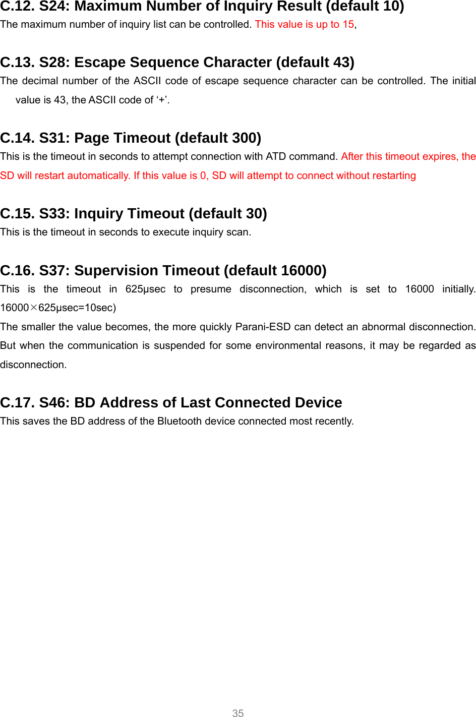     35  C.12. S24: Maximum Number of Inquiry Result (default 10) The maximum number of inquiry list can be controlled. This value is up to 15,   C.13. S28: Escape Sequence Character (default 43) The decimal number of the ASCII code of escape sequence character can be controlled. The initial value is 43, the ASCII code of ‘+’.  C.14. S31: Page Timeout (default 300) This is the timeout in seconds to attempt connection with ATD command. After this timeout expires, the SD will restart automatically. If this value is 0, SD will attempt to connect without restarting  C.15. S33: Inquiry Timeout (default 30) This is the timeout in seconds to execute inquiry scan.  C.16. S37: Supervision Timeout (default 16000) This is the timeout in 625μsec to presume disconnection, which is set to 16000 initially. 16000¯625μsec=10sec) The smaller the value becomes, the more quickly Parani-ESD can detect an abnormal disconnection. But when the communication is suspended for some environmental reasons, it may be regarded as disconnection.  C.17. S46: BD Address of Last Connected Device This saves the BD address of the Bluetooth device connected most recently.    