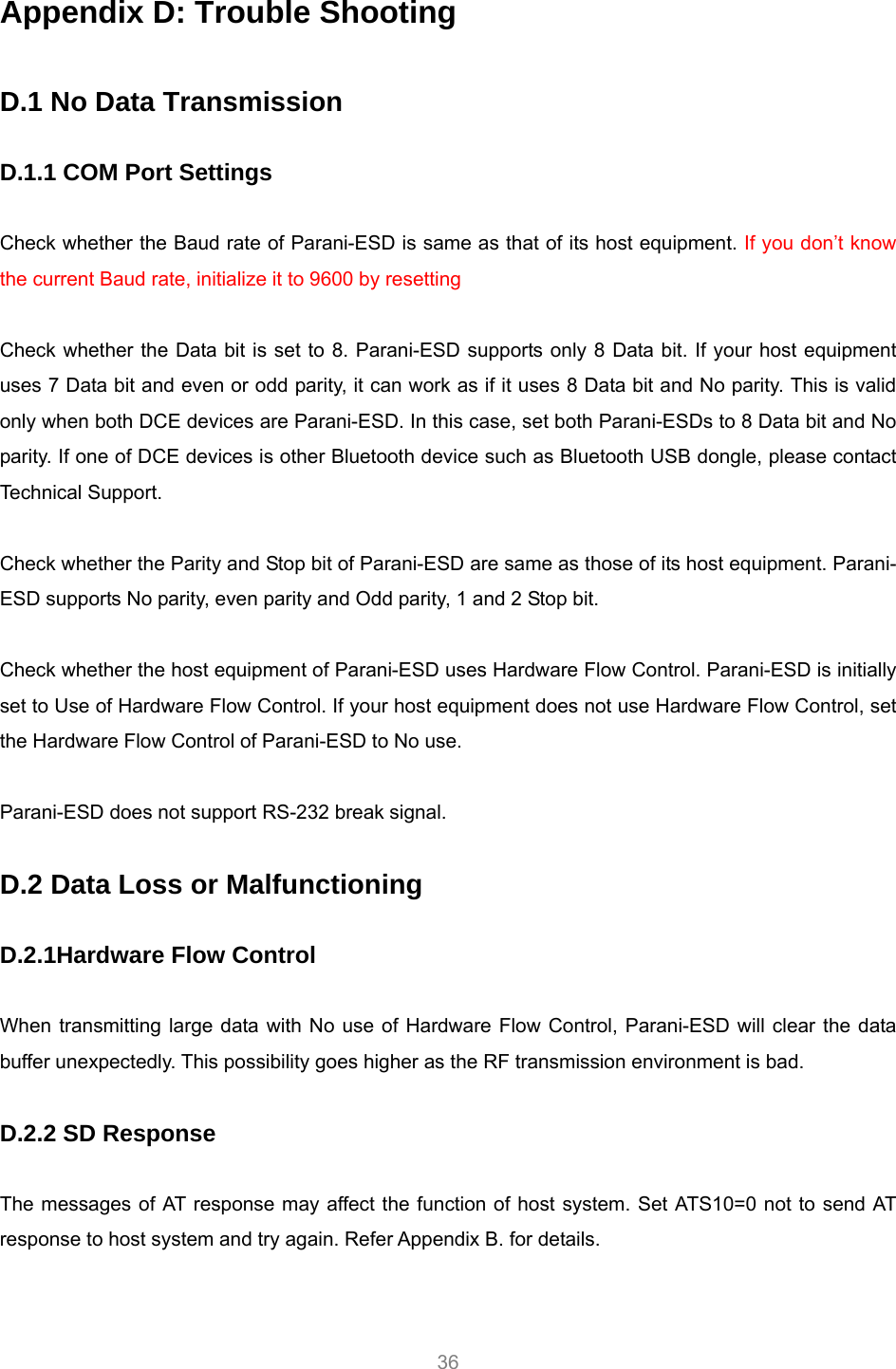     36 Appendix D: Trouble Shooting  D.1 No Data Transmission  D.1.1 COM Port Settings  Check whether the Baud rate of Parani-ESD is same as that of its host equipment. If you don’t know the current Baud rate, initialize it to 9600 by resetting  Check whether the Data bit is set to 8. Parani-ESD supports only 8 Data bit. If your host equipment uses 7 Data bit and even or odd parity, it can work as if it uses 8 Data bit and No parity. This is valid only when both DCE devices are Parani-ESD. In this case, set both Parani-ESDs to 8 Data bit and No parity. If one of DCE devices is other Bluetooth device such as Bluetooth USB dongle, please contact Technical Support.  Check whether the Parity and Stop bit of Parani-ESD are same as those of its host equipment. Parani-ESD supports No parity, even parity and Odd parity, 1 and 2 Stop bit.  Check whether the host equipment of Parani-ESD uses Hardware Flow Control. Parani-ESD is initially set to Use of Hardware Flow Control. If your host equipment does not use Hardware Flow Control, set the Hardware Flow Control of Parani-ESD to No use.    Parani-ESD does not support RS-232 break signal.  D.2 Data Loss or Malfunctioning  D.2.1Hardware Flow Control  When transmitting large data with No use of Hardware Flow Control, Parani-ESD will clear the data buffer unexpectedly. This possibility goes higher as the RF transmission environment is bad.  D.2.2 SD Response  The messages of AT response may affect the function of host system. Set ATS10=0 not to send AT response to host system and try again. Refer Appendix B. for details.  