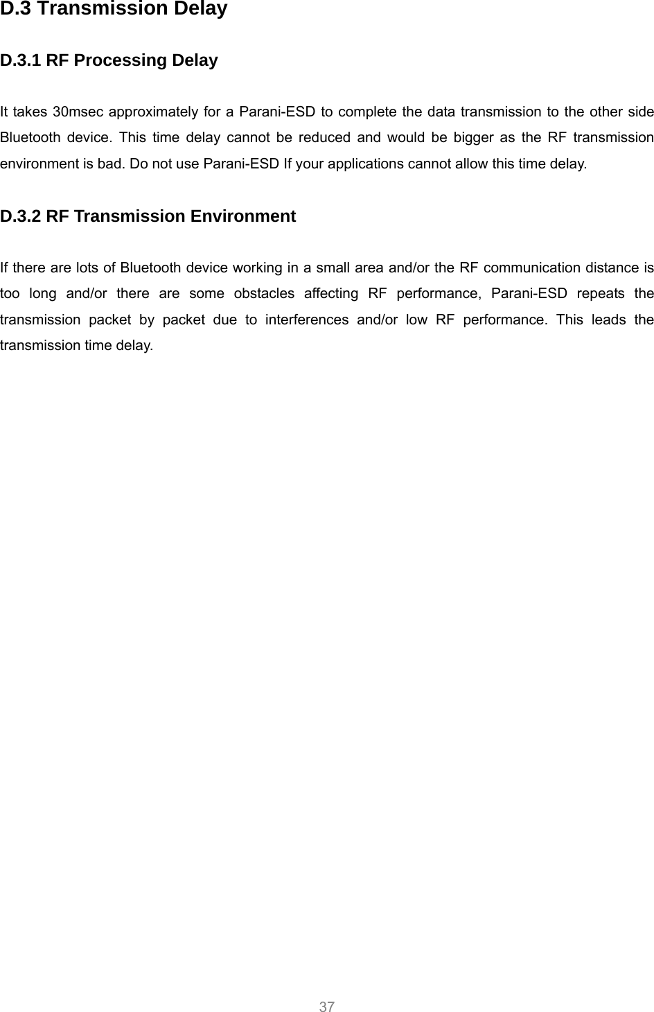     37 D.3 Transmission Delay  D.3.1 RF Processing Delay  It takes 30msec approximately for a Parani-ESD to complete the data transmission to the other side Bluetooth device. This time delay cannot be reduced and would be bigger as the RF transmission environment is bad. Do not use Parani-ESD If your applications cannot allow this time delay.  D.3.2 RF Transmission Environment  If there are lots of Bluetooth device working in a small area and/or the RF communication distance is too long and/or there are some obstacles affecting RF performance, Parani-ESD repeats the transmission packet by packet due to interferences and/or low RF performance. This leads the transmission time delay.  