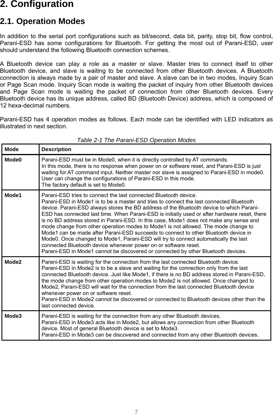  7 2. Configuration  2.1. Operation Modes  In addition to the serial port configurations such as bit/second, data bit, parity, stop bit, flow control, Parani-ESD has some configurations for Bluetooth. For getting the most out of Parani-ESD, user should understand the following Bluetooth connection schemes.  A Bluetooth device can play a role as a master or slave. Master tries to connect itself to other Bluetooth device, and slave is waiting to be connected from other Bluetooth devices. A Bluetooth connection is always made by a pair of master and slave. A slave can be in two modes, Inquiry Scan or Page Scan mode. Inquiry Scan mode is waiting the packet of inquiry from other Bluetooth devices and Page Scan mode is waiting the packet of connection from other Bluetooth devices. Every Bluetooth device has its unique address, called BD (Bluetooth Device) address, which is composed of 12 hexa-decimal numbers.  Parani-ESD has 4 operation modes as follows. Each mode can be identified with LED indicators as illustrated in next section.  Table 2-1 The Parani-ESD Operation Modes Mode Description Mode0  Parani-ESD must be in Mode0, when it is directly controlled by AT commands. In this mode, there is no response when power on or software reset, and Parani-ESD is just waiting for AT command input. Neither master nor slave is assigned to Parani-ESD in mode0. User can change the configurations of Parani-ESD in this mode. The factory default is set to Mode0. Mode1  Parani-ESD tries to connect the last connected Bluetooth device. Parani-ESD in Mode1 is to be a master and tries to connect the last connected Bluetooth device. Parani-ESD always stores the BD address of the Bluetooth device to which Parani-ESD has connected last time. When Parani-ESD is initially used or after hardware reset, there is no BD address stored in Parani-ESD. In this case, Mode1 does not make any sense and mode change from other operation modes to Mode1 is not allowed. The mode change to Mode1 can be made after Parani-ESD succeeds to connect to other Bluetooth device in Mode0. Once changed to Mode1, Parani-ESD will try to connect automatically the last connected Bluetooth device whenever power on or software reset. Parani-ESD in Mode1 cannot be discovered or connected by other Bluetooth devices. Mode2  Parani-ESD is waiting for the connection from the last connected Bluetooth device. Parani-ESD in Mode2 is to be a slave and waiting for the connection only from the last connected Bluetooth device. Just like Mode1, if there is no BD address stored in Parani-ESD, the mode change from other operation modes to Mode2 is not allowed. Once changed to Mode2, Parani-ESD will wait for the connection from the last connected Bluetooth device whenever power on or software reset. Parani-ESD in Mode2 cannot be discovered or connected to Bluetooth devices other than the last connected device. Mode3  Parani-ESD is waiting for the connection from any other Bluetooth devices. Parani-ESD in Mode3 acts like in Mode2, but allows any connection from other Bluetooth device. Most of general Bluetooth device is set to Mode3. Parani-ESD in Mode3 can be discovered and connected from any other Bluetooth devices. 