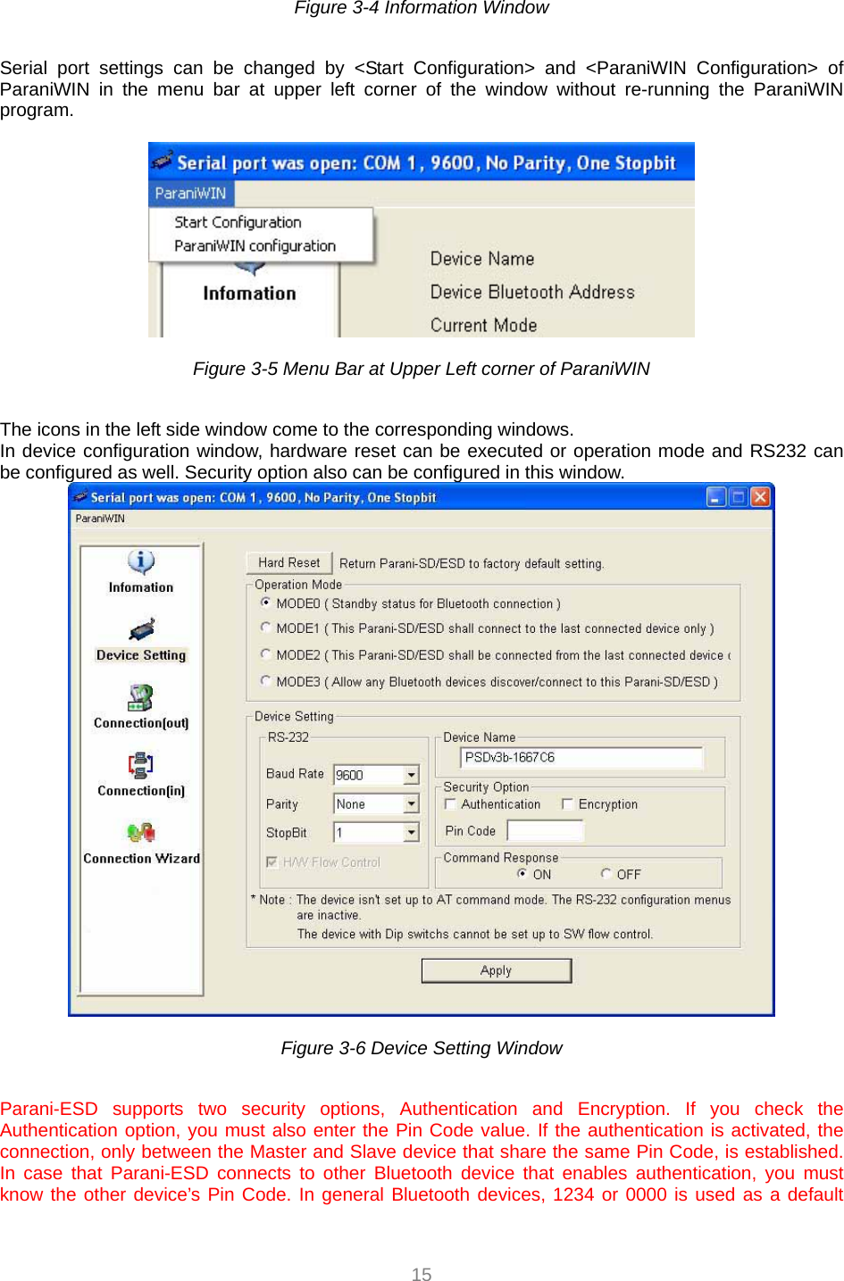  15 Figure 3-4 Information Window    Serial port settings can be changed by &lt;Start Configuration&gt; and &lt;ParaniWIN Configuration&gt; of ParaniWIN in the menu bar at upper left corner of the window without re-running the ParaniWIN program.    Figure 3-5 Menu Bar at Upper Left corner of ParaniWIN    The icons in the left side window come to the corresponding windows. In device configuration window, hardware reset can be executed or operation mode and RS232 can be configured as well. Security option also can be configured in this window.   Figure 3-6 Device Setting Window    Parani-ESD supports two security options, Authentication and Encryption. If you check the Authentication option, you must also enter the Pin Code value. If the authentication is activated, the connection, only between the Master and Slave device that share the same Pin Code, is established. In case that Parani-ESD connects to other Bluetooth device that enables authentication, you must know the other device’s Pin Code. In general Bluetooth devices, 1234 or 0000 is used as a default 