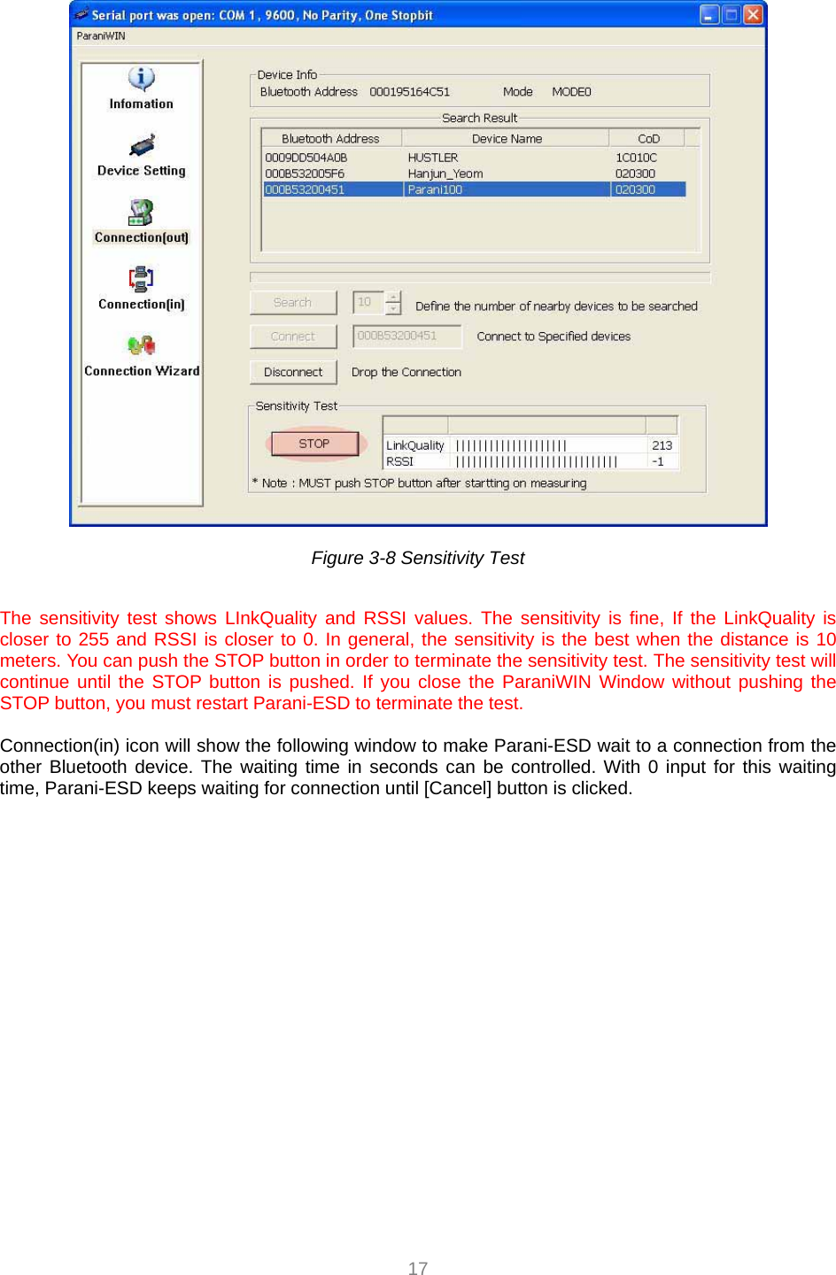  17   Figure 3-8 Sensitivity Test  The sensitivity test shows LInkQuality and RSSI values. The sensitivity is fine, If the LinkQuality is closer to 255 and RSSI is closer to 0. In general, the sensitivity is the best when the distance is 10 meters. You can push the STOP button in order to terminate the sensitivity test. The sensitivity test will continue until the STOP button is pushed. If you close the ParaniWIN Window without pushing the STOP button, you must restart Parani-ESD to terminate the test.  Connection(in) icon will show the following window to make Parani-ESD wait to a connection from the other Bluetooth device. The waiting time in seconds can be controlled. With 0 input for this waiting time, Parani-ESD keeps waiting for connection until [Cancel] button is clicked. 