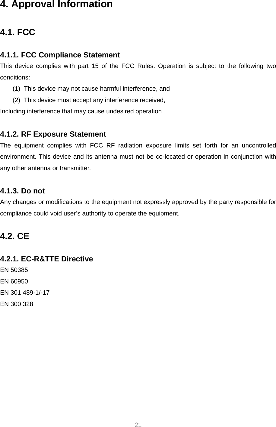     21 4. Approval Information  4.1. FCC  4.1.1. FCC Compliance Statement This device complies with part 15 of the FCC Rules. Operation is subject to the following two conditions: (1)  This device may not cause harmful interference, and   (2)  This device must accept any interference received, Including interference that may cause undesired operation  4.1.2. RF Exposure Statement The equipment complies with FCC RF radiation exposure limits set forth for an uncontrolled environment. This device and its antenna must not be co-located or operation in conjunction with any other antenna or transmitter.  4.1.3. Do not Any changes or modifications to the equipment not expressly approved by the party responsible for compliance could void user’s authority to operate the equipment.  4.2. CE  4.2.1. EC-R&amp;TTE Directive EN 50385 EN 60950 EN 301 489-1/-17 EN 300 328  