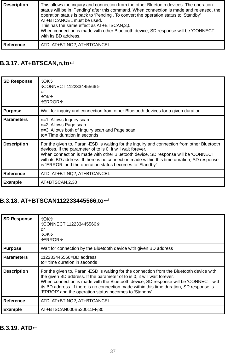     37 Description  This allows the inquiry and connection from the other Bluetooth devices. The operation status will be in ‘Pending’ after this command. When connection is made and released, the operation status is back to ‘Pending’. To convert the operation status to ‘Standby’ AT+BTCANCEL must be used. This has the same effect as AT+BTSCAN,3,0. When connection is made with other Bluetooth device, SD response will be ‘CONNECT’ with its BD address. Reference  ATD, AT+BTINQ?, AT+BTCANCEL  B.3.17. AT+BTSCAN,n,to  SD Response  OK CONNECT 112233445566 or OK ERROR Purpose  Wait for inquiry and connection from other Bluetooth devices for a given duration Parameters  n=1: Allows Inquiry scan n=2: Allows Page scan n=3: Allows both of Inquiry scan and Page scan to= Time duration in seconds Description  For the given to, Parani-ESD is waiting for the inquiry and connection from other Bluetooth devices. If the parameter of to is 0, it will wait forever. When connection is made with other Bluetooth device, SD response will be ‘CONNECT’ with its BD address. If there is no connection made within this time duration, SD response is ‘ERROR’ and the operation status becomes to ‘Standby’. Reference  ATD, AT+BTINQ?, AT+BTCANCEL Example  AT+BTSCAN,2,30  B.3.18. AT+BTSCAN112233445566,to  SD Response  OK CONNECT 112233445566 or OK ERROR Purpose  Wait for connection by the Bluetooth device with given BD address Parameters  112233445566=BD address to= time duration in seconds Description  For the given to, Parani-ESD is waiting for the connection from the Bluetooth device with the given BD address. If the parameter of to is 0, it will wait forever. When connection is made with the Bluetooth device, SD response will be ‘CONNECT’ with its BD address. If there is no connection made within this time duration, SD response is ‘ERROR’ and the operation status becomes to ‘Standby’. Reference  ATD, AT+BTINQ?, AT+BTCANCEL Example  AT+BTSCAN000B530011FF,30  B.3.19. ATD  