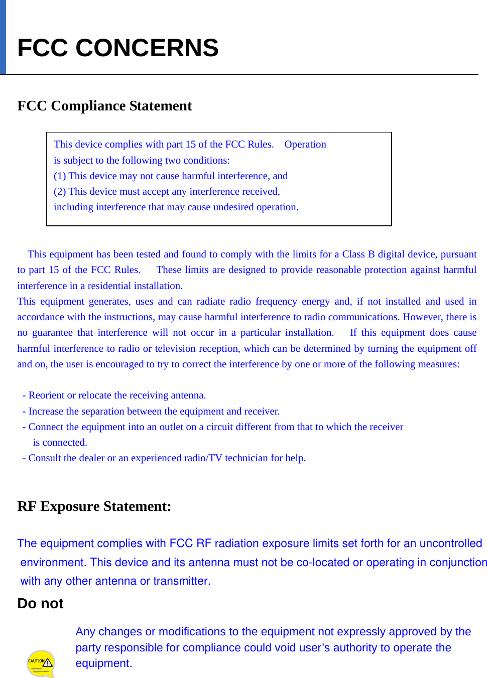   FCC CONCERNS  FCC Compliance Statement      This device complies with part 15 of the FCC Rules.    Operation   is subject to the following two conditions:     (1) This device may not cause harmful interference, and     (2) This device must accept any interference received,     including interference that may cause undesired operation.   This equipment has been tested and found to comply with the limits for a Class B digital device, pursuant to part 15 of the FCC Rules.     These limits are designed to provide reasonable protection against harmful interference in a residential installation. This equipment generates, uses and can radiate radio frequency energy and, if not installed and used in accordance with the instructions, may cause harmful interference to radio communications. However, there is no guarantee that interference will not occur in a particular installation.   If this equipment does cause harmful interference to radio or television reception, which can be determined by turning the equipment off and on, the user is encouraged to try to correct the interference by one or more of the following measures:    - Reorient or relocate the receiving antenna.   - Increase the separation between the equipment and receiver.   - Connect the equipment into an outlet on a circuit different from that to which the receiver   is connected.   - Consult the dealer or an experienced radio/TV technician for help.   RF Exposure Statement:  The equipment complies with FCC RF radiation exposure limits set forth for an uncontrolled environment. This device and its antenna must not be co-located or operating in conjunction with any other antenna or transmitter.Do not   Any changes or modifications to the equipment not expressly approved by the party responsible for compliance could void user’s authority to operate the equipment. 