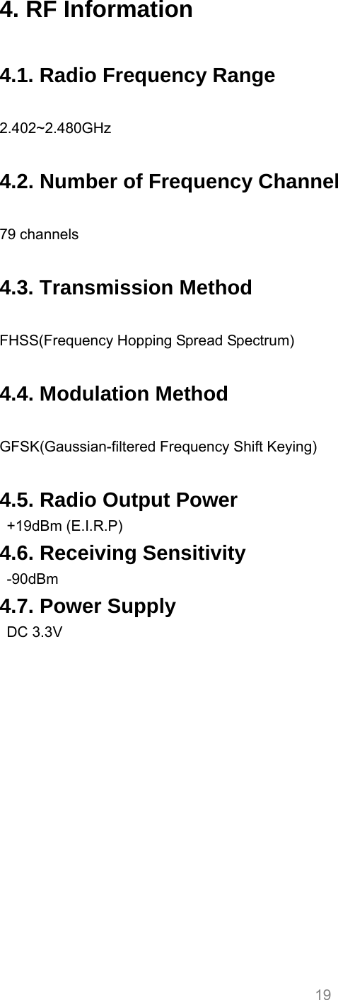     19 4. RF Information  4.1. Radio Frequency Range  2.402~2.480GHz  4.2. Number of Frequency Channel  79 channels  4.3. Transmission Method  FHSS(Frequency Hopping Spread Spectrum)  4.4. Modulation Method  GFSK(Gaussian-filtered Frequency Shift Keying)  4.5. Radio Output Power  +19dBm (E.I.R.P) 4.6. Receiving Sensitivity  -90dBm 4.7. Power Supply  DC 3.3V     