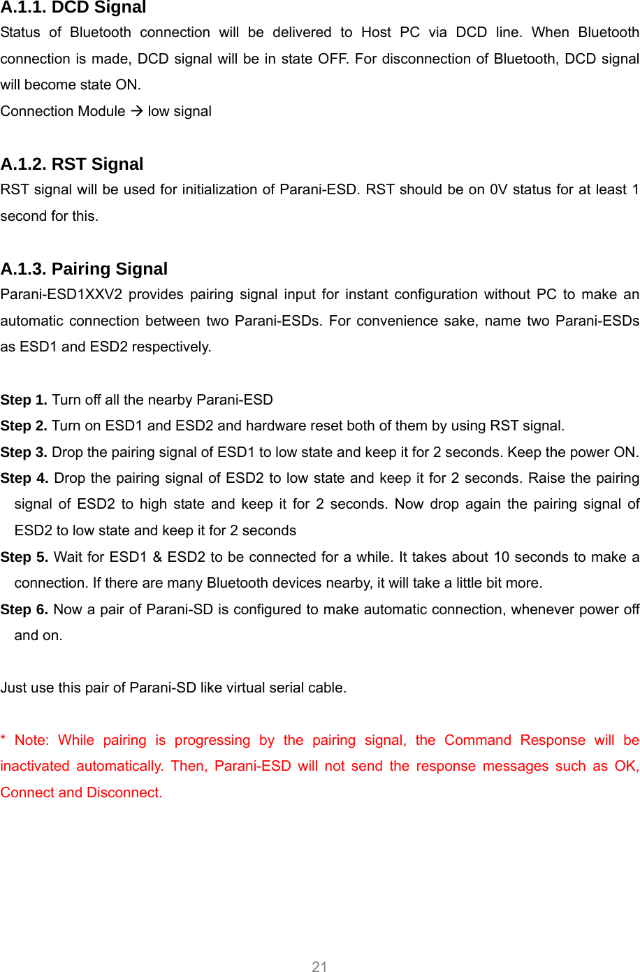     21  A.1.1. DCD Signal Status of Bluetooth connection will be delivered to Host PC via DCD line. When Bluetooth connection is made, DCD signal will be in state OFF. For disconnection of Bluetooth, DCD signal will become state ON.   Connection Module  low signal  A.1.2. RST Signal RST signal will be used for initialization of Parani-ESD. RST should be on 0V status for at least 1 second for this.    A.1.3. Pairing Signal Parani-ESD1XXV2 provides pairing signal input for instant configuration without PC to make an automatic connection between two Parani-ESDs. For convenience sake, name two Parani-ESDs as ESD1 and ESD2 respectively.  Step 1. Turn off all the nearby Parani-ESD Step 2. Turn on ESD1 and ESD2 and hardware reset both of them by using RST signal.   Step 3. Drop the pairing signal of ESD1 to low state and keep it for 2 seconds. Keep the power ON. Step 4. Drop the pairing signal of ESD2 to low state and keep it for 2 seconds. Raise the pairing signal of ESD2 to high state and keep it for 2 seconds. Now drop again the pairing signal of ESD2 to low state and keep it for 2 seconds Step 5. Wait for ESD1 &amp; ESD2 to be connected for a while. It takes about 10 seconds to make a connection. If there are many Bluetooth devices nearby, it will take a little bit more. Step 6. Now a pair of Parani-SD is configured to make automatic connection, whenever power off and on.  Just use this pair of Parani-SD like virtual serial cable.  * Note: While pairing is progressing by the pairing signal, the Command Response will be inactivated automatically. Then, Parani-ESD will not send the response messages such as OK, Connect and Disconnect.    