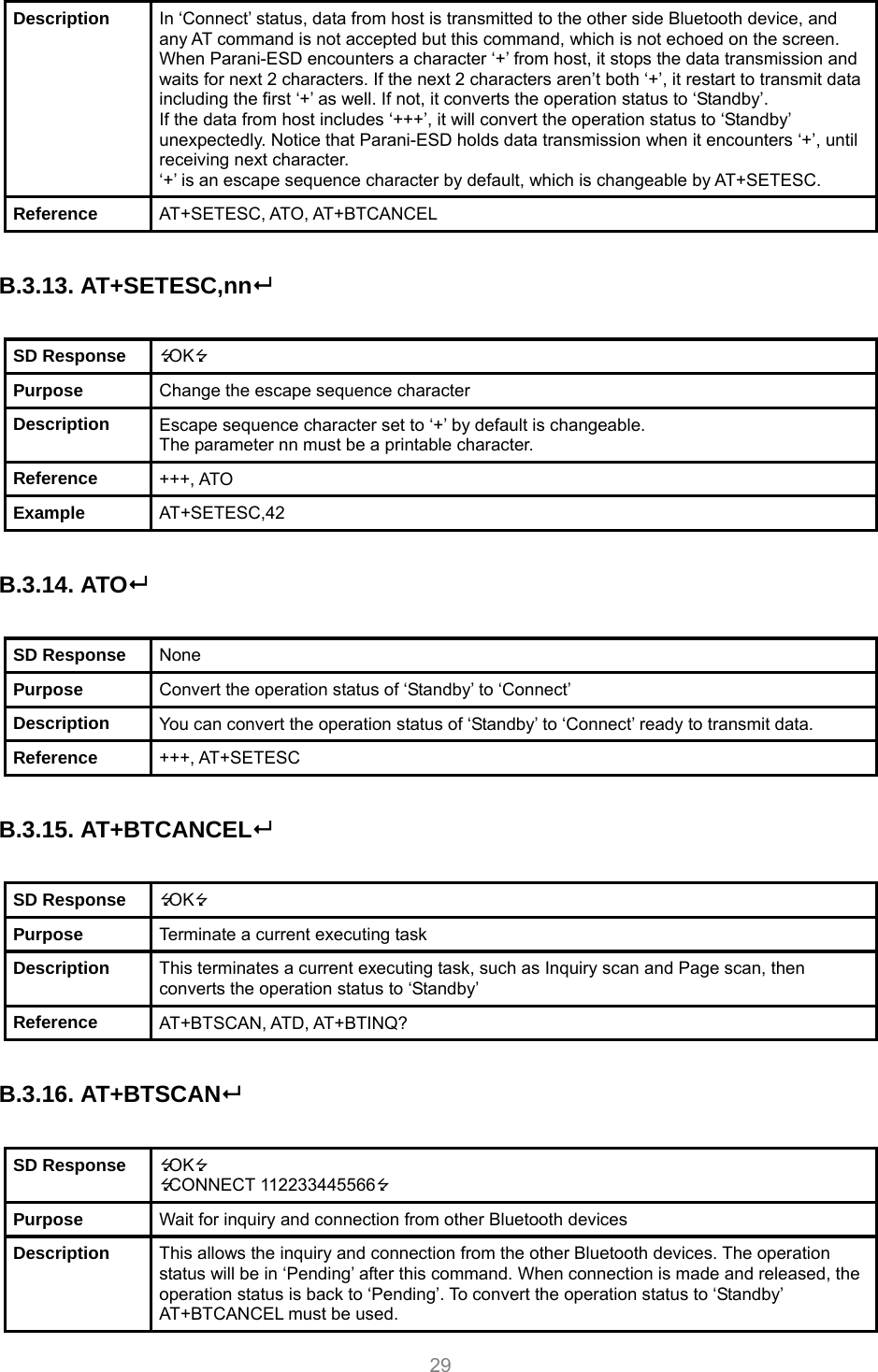     29 Description  In ‘Connect’ status, data from host is transmitted to the other side Bluetooth device, and any AT command is not accepted but this command, which is not echoed on the screen. When Parani-ESD encounters a character ‘+’ from host, it stops the data transmission and waits for next 2 characters. If the next 2 characters aren’t both ‘+’, it restart to transmit data including the first ‘+’ as well. If not, it converts the operation status to ‘Standby’. If the data from host includes ‘+++’, it will convert the operation status to ‘Standby’ unexpectedly. Notice that Parani-ESD holds data transmission when it encounters ‘+’, until receiving next character. ‘+’ is an escape sequence character by default, which is changeable by AT+SETESC. Reference  AT+SETESC, ATO, AT+BTCANCEL  B.3.13. AT+SETESC,nn  SD Response  OK Purpose  Change the escape sequence character Description  Escape sequence character set to ‘+’ by default is changeable.   The parameter nn must be a printable character. Reference  +++, ATO Example  AT+SETESC,42  B.3.14. ATO  SD Response  None Purpose  Convert the operation status of ‘Standby’ to ‘Connect’ Description  You can convert the operation status of ‘Standby’ to ‘Connect’ ready to transmit data. Reference  +++, AT+SETESC  B.3.15. AT+BTCANCEL  SD Response  OK Purpose  Terminate a current executing task Description  This terminates a current executing task, such as Inquiry scan and Page scan, then converts the operation status to ‘Standby’ Reference  AT+BTSCAN, ATD, AT+BTINQ?  B.3.16. AT+BTSCAN  SD Response  OK CONNECT 112233445566 Purpose  Wait for inquiry and connection from other Bluetooth devices Description  This allows the inquiry and connection from the other Bluetooth devices. The operation status will be in ‘Pending’ after this command. When connection is made and released, the operation status is back to ‘Pending’. To convert the operation status to ‘Standby’ AT+BTCANCEL must be used. 