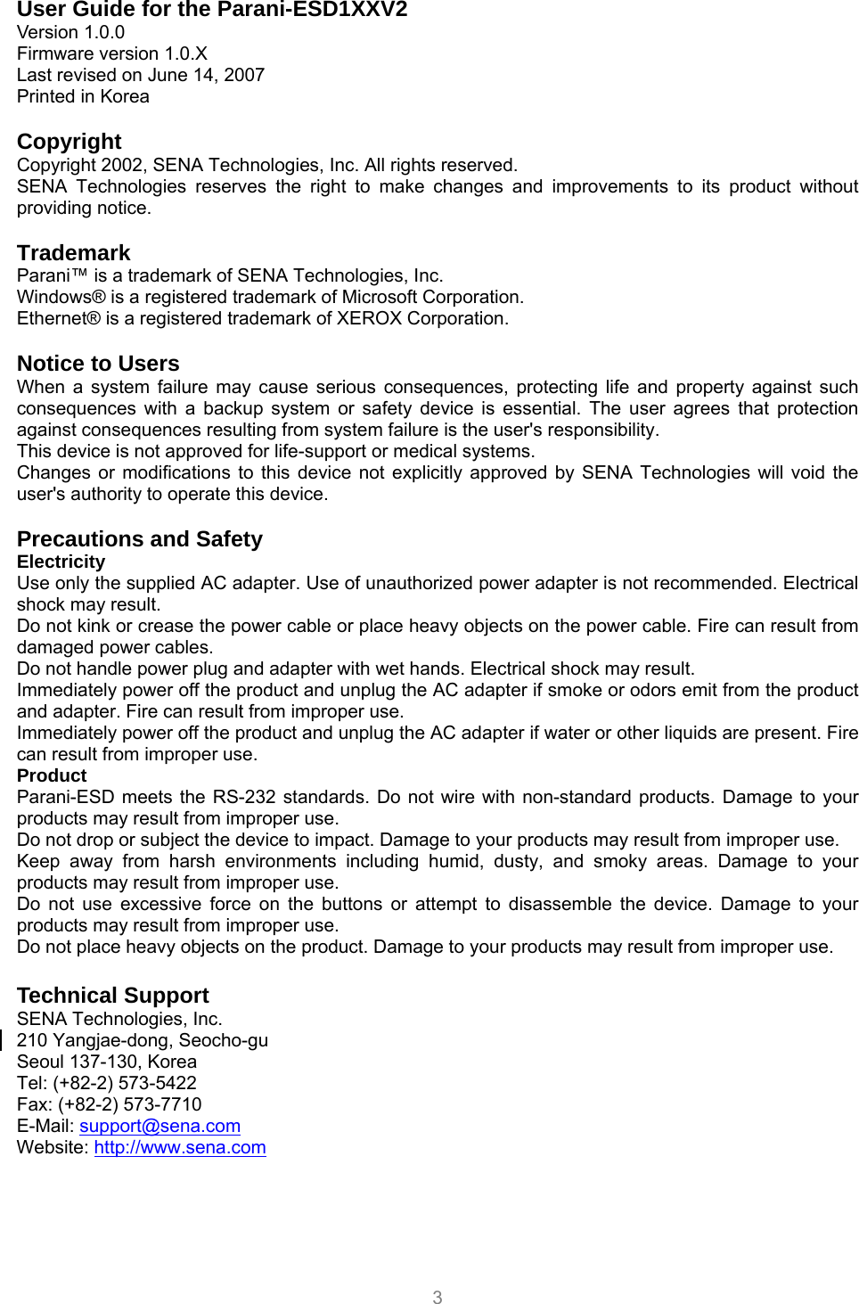  3 User Guide for the Parani-ESD1XXV2 Version 1.0.0 Firmware version 1.0.X Last revised on June 14, 2007 Printed in Korea  Copyright Copyright 2002, SENA Technologies, Inc. All rights reserved. SENA Technologies reserves the right to make changes and improvements to its product without providing notice.  Trademark Parani™ is a trademark of SENA Technologies, Inc. Windows® is a registered trademark of Microsoft Corporation. Ethernet® is a registered trademark of XEROX Corporation.  Notice to Users When a system failure may cause serious consequences, protecting life and property against such consequences with a backup system or safety device is essential. The user agrees that protection against consequences resulting from system failure is the user&apos;s responsibility. This device is not approved for life-support or medical systems. Changes or modifications to this device not explicitly approved by SENA Technologies will void the user&apos;s authority to operate this device.  Precautions and Safety Electricity Use only the supplied AC adapter. Use of unauthorized power adapter is not recommended. Electrical shock may result. Do not kink or crease the power cable or place heavy objects on the power cable. Fire can result from damaged power cables. Do not handle power plug and adapter with wet hands. Electrical shock may result. Immediately power off the product and unplug the AC adapter if smoke or odors emit from the product and adapter. Fire can result from improper use. Immediately power off the product and unplug the AC adapter if water or other liquids are present. Fire can result from improper use. Product Parani-ESD meets the RS-232 standards. Do not wire with non-standard products. Damage to your products may result from improper use. Do not drop or subject the device to impact. Damage to your products may result from improper use. Keep away from harsh environments including humid, dusty, and smoky areas. Damage to your products may result from improper use. Do not use excessive force on the buttons or attempt to disassemble the device. Damage to your products may result from improper use. Do not place heavy objects on the product. Damage to your products may result from improper use.  Technical Support SENA Technologies, Inc. 210 Yangjae-dong, Seocho-gu Seoul 137-130, Korea Tel: (+82-2) 573-5422 Fax: (+82-2) 573-7710 E-Mail: support@sena.com Website: http://www.sena.com 