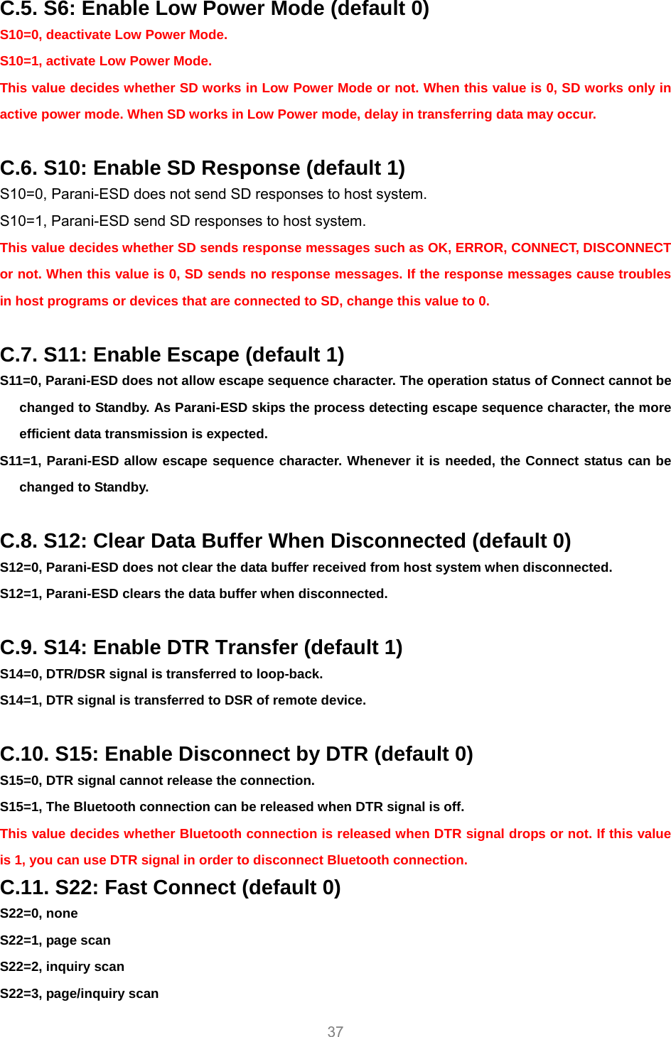     37 C.5. S6: Enable Low Power Mode (default 0) S10=0, deactivate Low Power Mode. S10=1, activate Low Power Mode. This value decides whether SD works in Low Power Mode or not. When this value is 0, SD works only in active power mode. When SD works in Low Power mode, delay in transferring data may occur.    C.6. S10: Enable SD Response (default 1) S10=0, Parani-ESD does not send SD responses to host system. S10=1, Parani-ESD send SD responses to host system. This value decides whether SD sends response messages such as OK, ERROR, CONNECT, DISCONNECT or not. When this value is 0, SD sends no response messages. If the response messages cause troubles in host programs or devices that are connected to SD, change this value to 0.  C.7. S11: Enable Escape (default 1) S11=0, Parani-ESD does not allow escape sequence character. The operation status of Connect cannot be changed to Standby. As Parani-ESD skips the process detecting escape sequence character, the more efficient data transmission is expected. S11=1, Parani-ESD allow escape sequence character. Whenever it is needed, the Connect status can be changed to Standby.  C.8. S12: Clear Data Buffer When Disconnected (default 0) S12=0, Parani-ESD does not clear the data buffer received from host system when disconnected. S12=1, Parani-ESD clears the data buffer when disconnected.  C.9. S14: Enable DTR Transfer (default 1) S14=0, DTR/DSR signal is transferred to loop-back. S14=1, DTR signal is transferred to DSR of remote device.  C.10. S15: Enable Disconnect by DTR (default 0) S15=0, DTR signal cannot release the connection. S15=1, The Bluetooth connection can be released when DTR signal is off. This value decides whether Bluetooth connection is released when DTR signal drops or not. If this value is 1, you can use DTR signal in order to disconnect Bluetooth connection. C.11. S22: Fast Connect (default 0) S22=0, none S22=1, page scan S22=2, inquiry scan S22=3, page/inquiry scan 